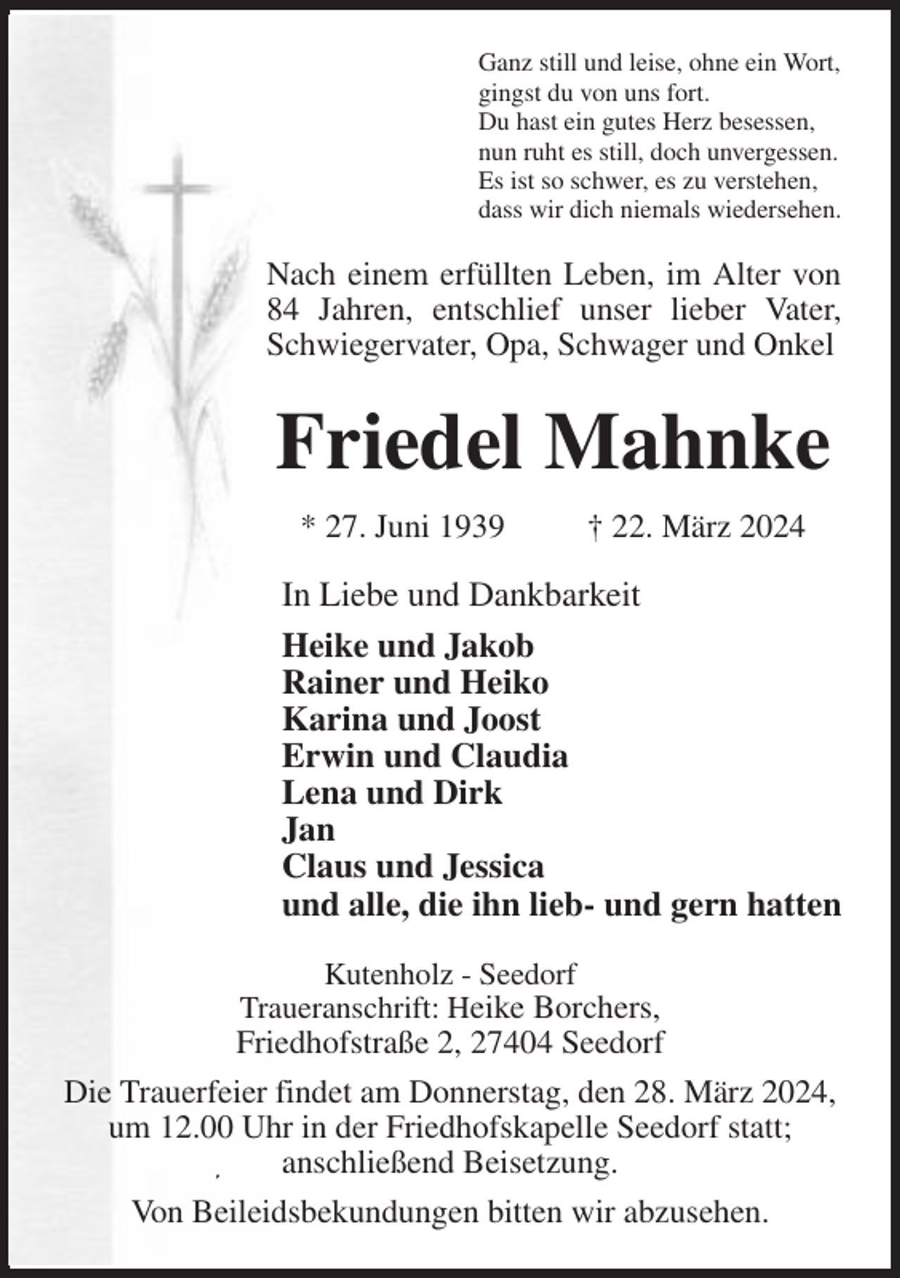<p>Ganz still und leise, ohne ein Wort,<br />gingst du von uns fort.<br />Du hast ein gutes Herz besessen,<br />nun ruht es still, doch unvergessen.<br />Es ist so schwer, es zu verstehen,<br />dass wir dich niemals wiedersehen.<br />Nach einem erfüllten Leben, im Alter von 84 Jahren, entschlief unser lieber Vater, Schwiegervater, Opa, Schwager und Onkel</p><p>Friedel Mahnke<br />* 27. Juni 1939 † 22. März 2024<br />Kutenholz - Seedorf<br />Traueranschrift: Heike Borchers,<br />Friedhofstraße 2, 27404 Seedorf<br />Die Trauerfeier findet am Donnerstag, den 28. März 2024, um 12.00 Uhr in der Friedhofskapelle Seedorf statt;<br />anschließend Beisetzung.<br />Von Beileidsbekundungen bitten wir abzusehen.<br />In Liebe und Dankbarkeit<br />Heike und Jakob<br />Rainer und Heiko<br />Karina und Joost<br />Erwin und Claudia<br />Lena und Dirk<br />Jan<br />Claus und Jessica<br />und alle, die ihn lieb- und gern hatten</p>
