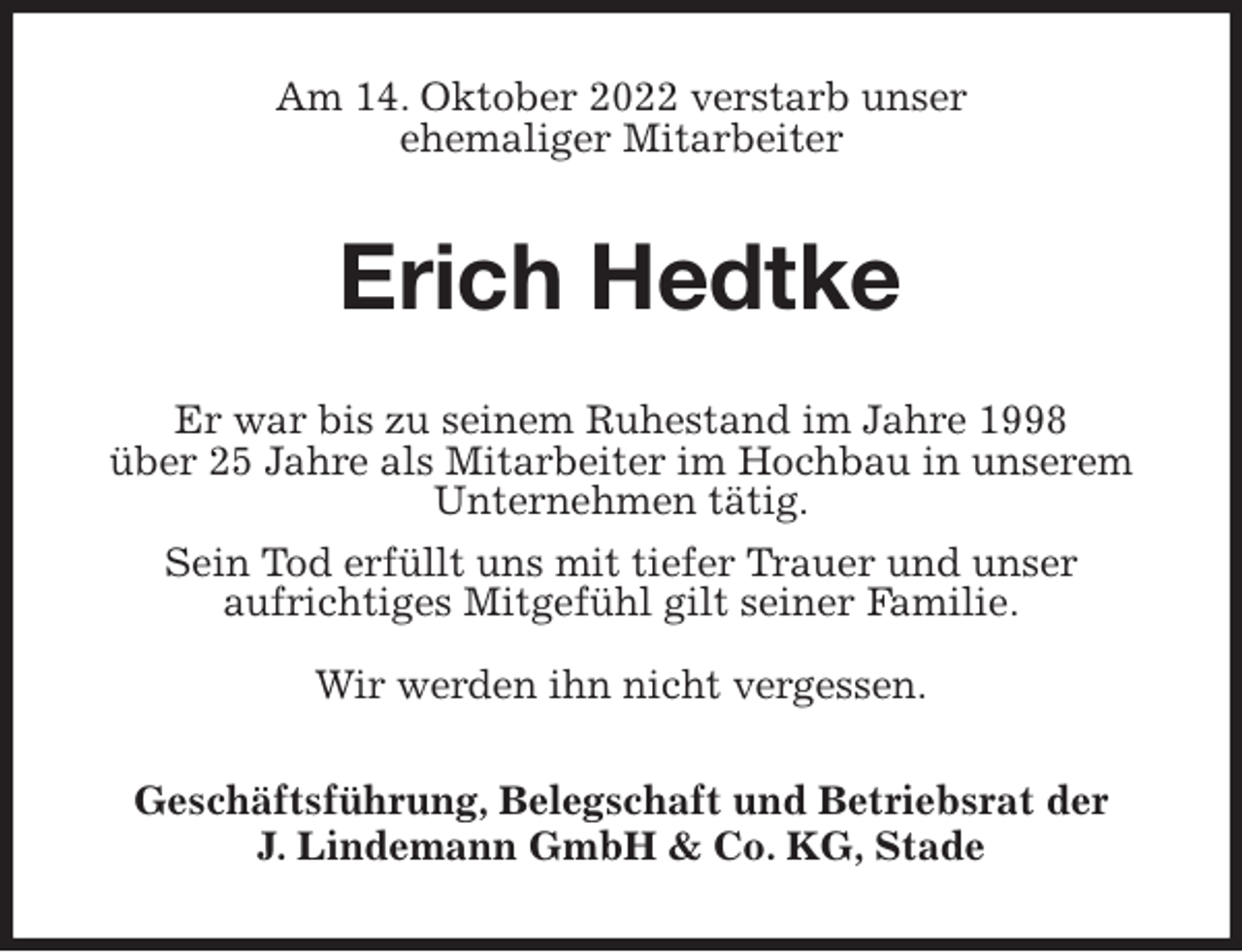 <p>Am 14. Oktober 2022 verstarb unser<br />ehemaliger Mitarbeiter<br />Erich Hedtke<br />Er war bis zu seinem Ruhestand im Jahre 1998<br />über 25 Jahre als Mitarbeiter im Hochbau in unserem Unternehmen tätig.<br />Sein Tod erfüllt uns mit tiefer Trauer und unser<br />aufrichtiges Mitgefühl gilt seiner Familie.</p><p>Wir werden ihn nicht vergessen.<br />Geschäftsführung, Belegschaft und Betriebsrat der<br />J. Lindemann GmbH &amp; Co. KG, Stade</p>
