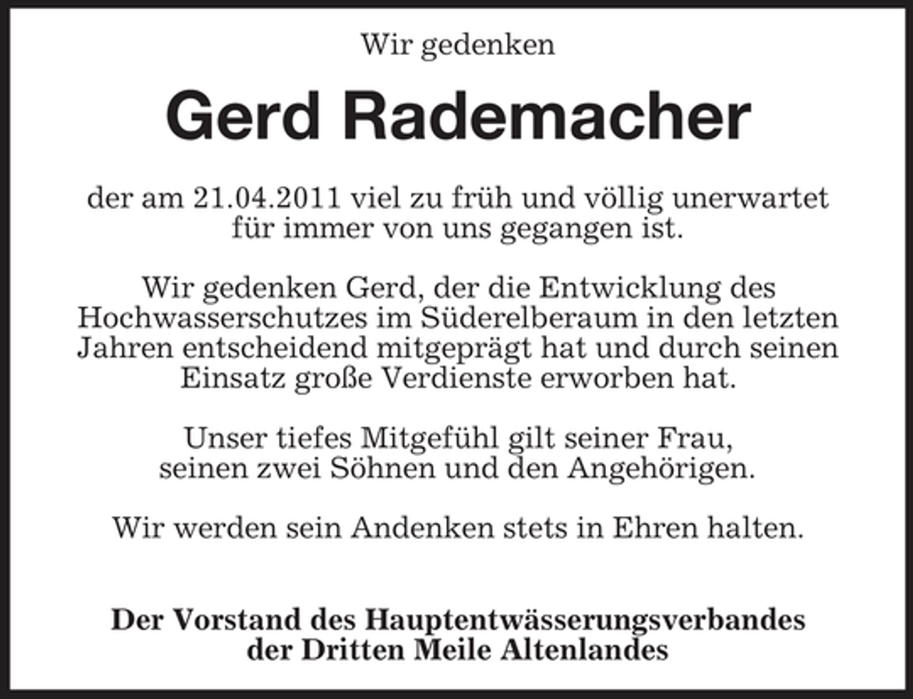 <p>Wir gedenken<br />Gerd Rademacher</p><p>der am 21.04.2011 viel zu früh und völlig unerwartet<br />für immer von uns gegangen ist.</p><p>Wir gedenken Gerd, der die Entwicklung des<br />Hochwasserschutzes im Süderelberaum in den letzten Jahren entscheidend mitgeprägt hat und durch seinen Einsatz große Verdienste erworben hat.</p><p>Unser tiefes Mitgefühl gilt seiner Frau,<br />seinen zwei Söhnen und den Angehörigen.</p><p>Wir werden sein Andenken stets in Ehren halten.</p><p>Der Vorstand des Hauptentwässerungsverbandes<br />der Dritten Meile Altenlandes</p>