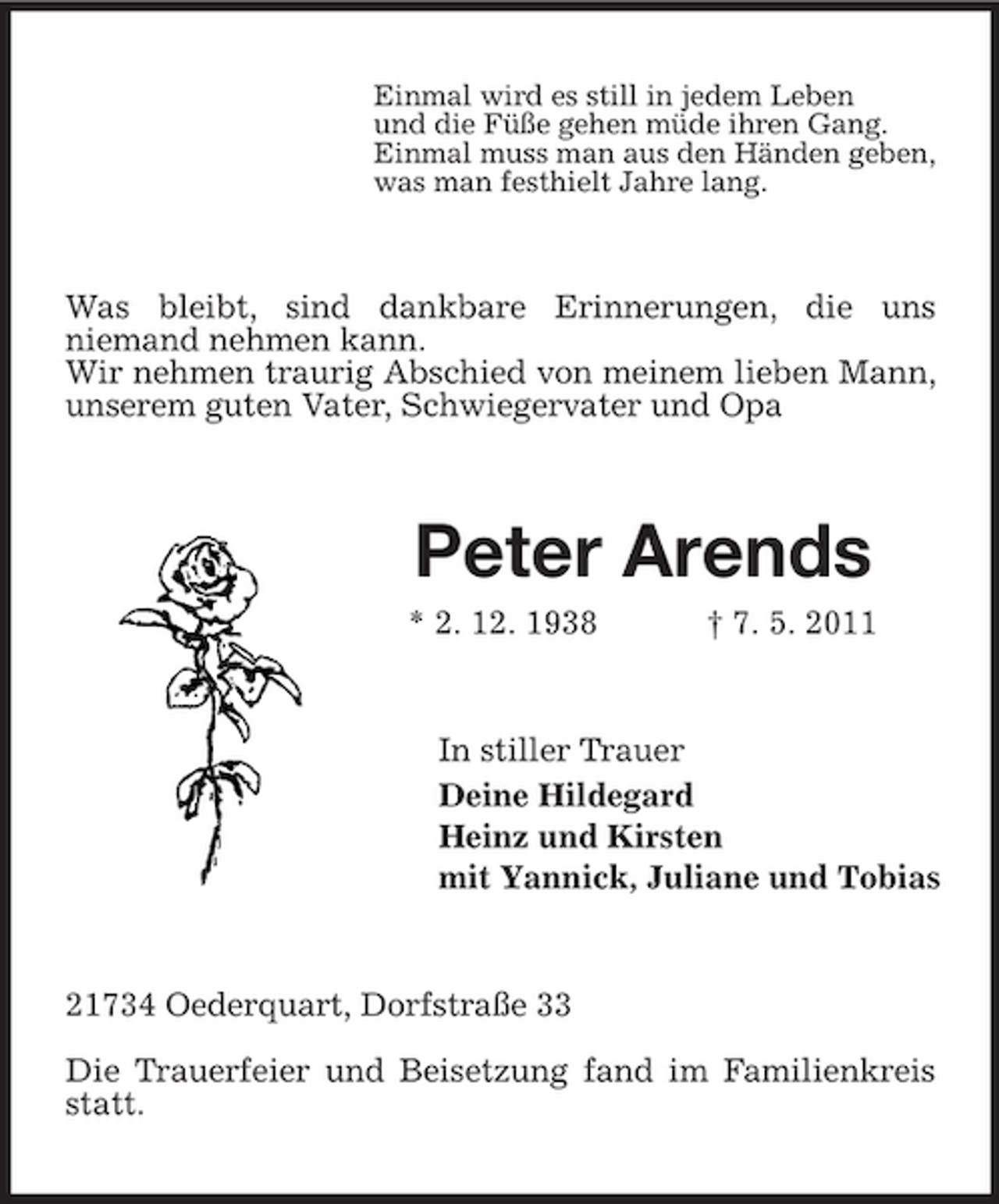 <p>Einmal wird es still in jedem Leben und die Füße gehen müde ihren Gang. Einmal muss man aus den Händen geben, was man festhielt Jahre lang.</p><p>Was bleibt, sind dankbare Erinnerungen, die uns niemand nehmen kann. Wir nehmen traurig Abschied von meinem lieben Mann, unserem guten Vater, Schwiegervater und Opa</p><p>Peter Arends<br />* 2. 12. 1938 † 7. 5. 2011 In stiller Trauer Deine Hildegard Heinz und Kirsten mit Yannick, Juliane und Tobias</p><p>21734 Oederquart, Dorfstraße 33 Die Trauerfeier und Beisetzung fand im Familienkreis statt.</p>