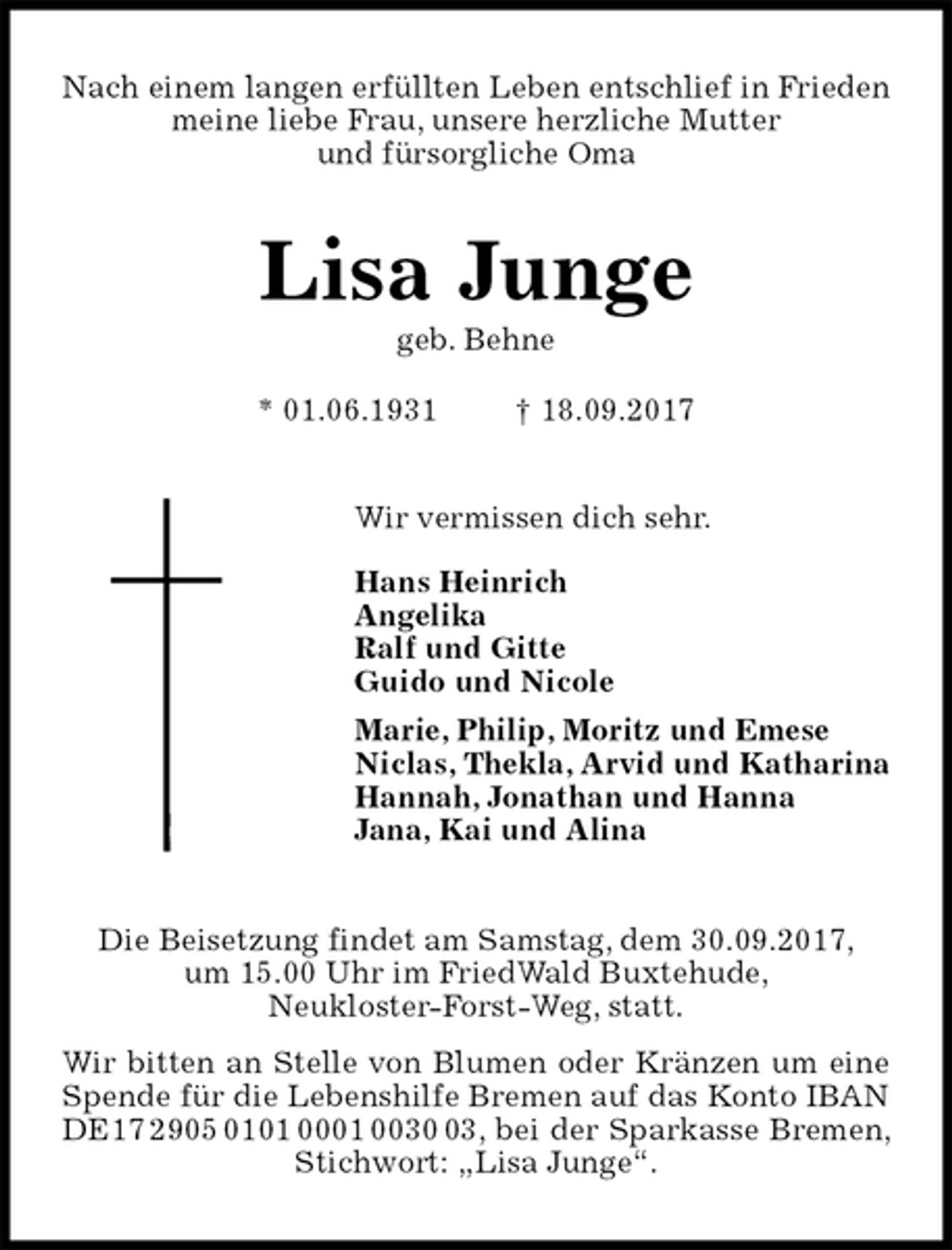 <p>Nach einem langen erfüllten Leben entschlief in Frieden meine liebe Frau, unsere herzliche Mutter<br />und fürsorgliche Oma<br />Lisa Junge<br />geb. Behne<br />* 01.06.1931 † 18.09.2017<br />Wir vermissen dich sehr.</p><p>Hans Heinrich<br />Angelika<br />Ralf und Gitte<br />Guido und Nicole<br />Marie, Philip, Moritz und Emese<br />Niclas, Thekla, Arvid und Katharina<br />Hannah, Jonathan und Hanna<br />Jana, Kai und Alina<br />Die Beisetzung findet am Samstag, dem 30.09.2017,<br />um 15.00 Uhr im FriedWald Buxtehude,<br />Neukloster-Forst-Weg, statt.<br />Wir bitten an Stelle von Blumen oder Kränzen um eine Spende für die Lebenshilfe Bremen auf das Konto IBAN DE17 2905 0101 0001 0030 03, bei der Sparkasse Bremen, Stichwort: „Lisa Junge“.</p>