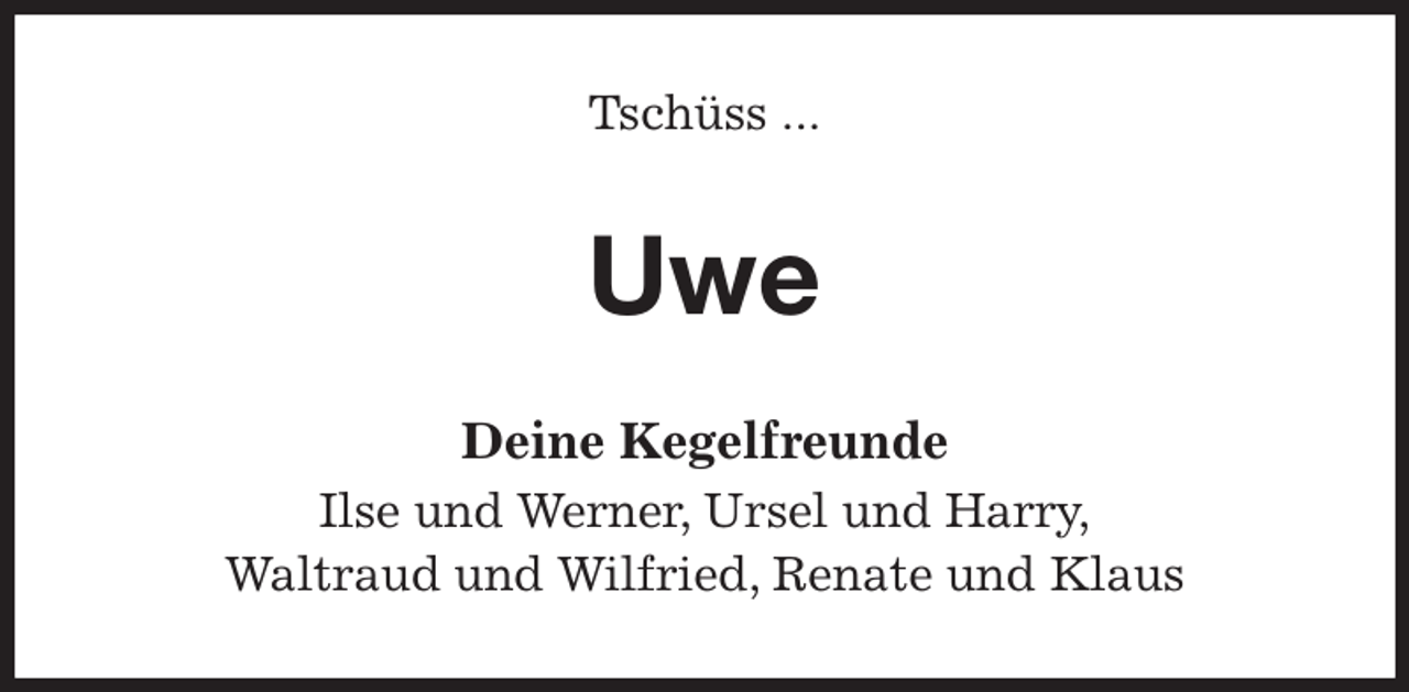 <p>Tschüss ...<br />Uwe<br />Deine Kegelfreunde<br />Ilse und Werner, Ursel und Harry,<br />Waltraud und Wilfried, Renate und Klaus</p>