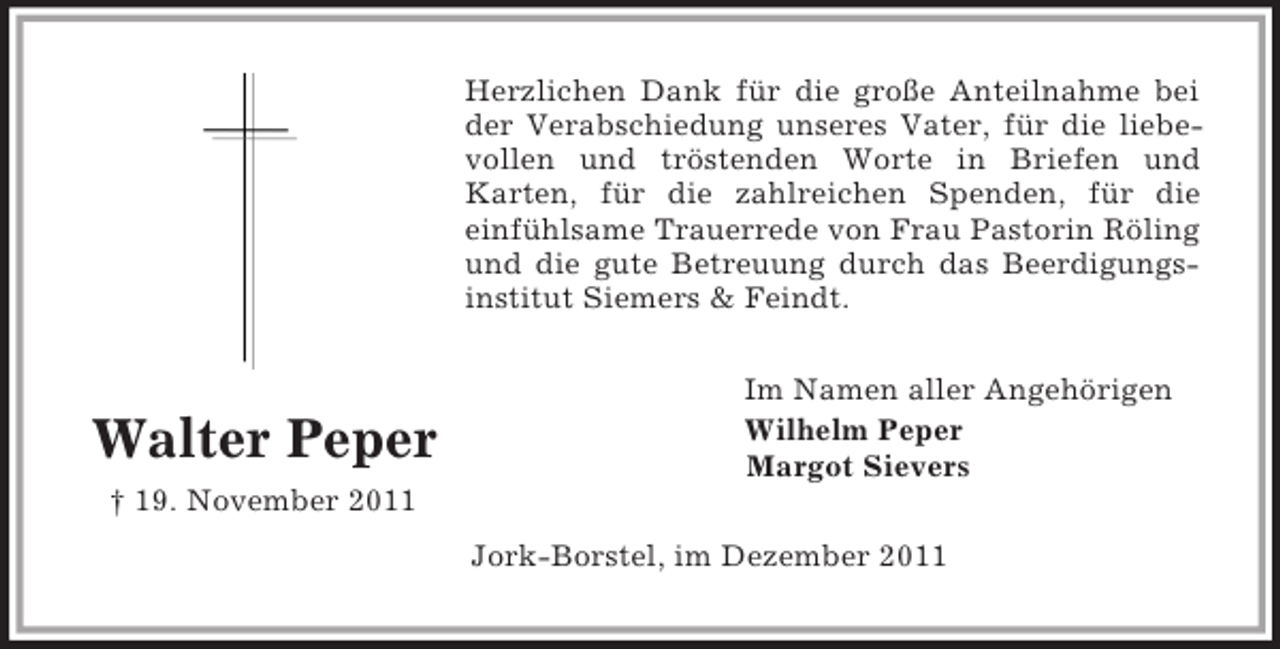 <p>Herzlichen Dank für die große Anteilnahme bei<br />der Verabschiedung unseres Vater, für die liebevollen und tröstenden Worte in Briefen und<br />Karten, für die zahlreichen Spenden, für die<br />einfühlsame Trauerrede von Frau Pastorin Röling<br />und die gute Betreuung durch das Beerdigungsinstitut Siemers &amp; Feindt.</p><p>Walter Peper</p><p>Im Namen aller Angehörigen<br />Wilhelm Peper<br />Margot Sievers</p><p>† 19. November 2011<br />Jork-Borstel, im Dezember 2011</p>