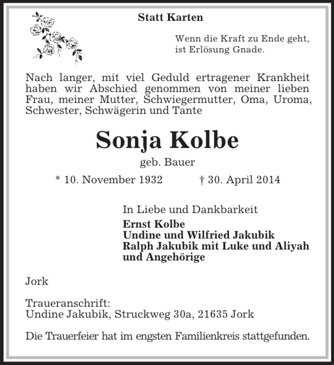 <p>Statt Karten<br />Wenn die Kraft zu Ende geht,<br />ist Erlösung Gnade.<br />Nach langer, mit viel Geduld ertragener Krankheit<br />haben wir Abschied genommen von meiner lieben Frau, meiner Mutter, Schwiegermutter, Oma, Uroma, Schwester, Schwägerin und Tante<br />Sonja Kolbe<br />geb. Bauer<br />* 10. November 1932 † 30. April 2014<br />In Liebe und Dankbarkeit<br />Ernst Kolbe<br />Undine und Wilfried Jakubik<br />Ralph Jakubik mit Luke und Aliyah<br />und Angehörige<br />Jork<br />Traueranschrift:<br />Undine Jakubik, Struckweg 30a, 21635 Jork</p><p>Die Trauerfeier hat im engsten Familienkreis stattgefunden.</p>
