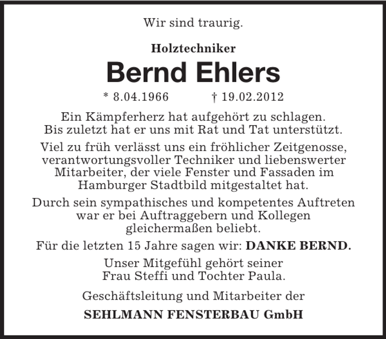 <p>Wir sind traurig.<br />Holztechniker</p><p>Bernd Ehlers<br />* 8.04.1966</p><p>† 19.02.2012</p><p>Ein Kämpferherz hat aufgehört zu schlagen.<br />Bis zuletzt hat er uns mit Rat und Tat unterstützt.<br />Viel zu früh verlässt uns ein fröhlicher Zeitgenosse,<br />verantwortungsvoller Techniker und liebenswerter<br />Mitarbeiter, der viele Fenster und Fassaden im<br />Hamburger Stadtbild mitgestaltet hat.<br />Durch sein sympathisches und kompetentes Auftreten<br />war er bei Auftraggebern und Kollegen<br />gleichermaßen beliebt.<br />Für die letzten 15 Jahre sagen wir: DANKE BERND.<br />Unser Mitgefühl gehört seiner<br />Frau Steffi und Tochter Paula.<br />Geschäftsleitung und Mitarbeiter der<br />SEHLMANN FENSTERBAU GmbH</p>