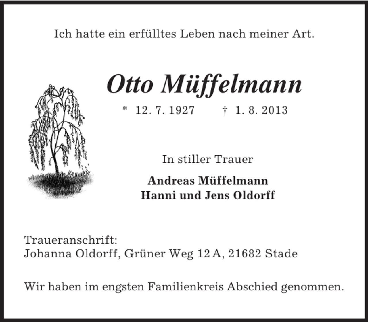 <p>Ich hatte ein erfülltes Leben nach meiner Art.<br />Otto Müffelmann<br />* 12. 7. 1927 † 1. 8. 2013<br />In stiller Trauer<br />Andreas Müffelmann<br />Hanni und Jens Oldorff<br />Traueranschrift:<br />Johanna Oldorff, Grüner Weg 12 A, 21682 Stade</p><p>Wir haben im engsten Familienkreis Abschied genommen.</p>