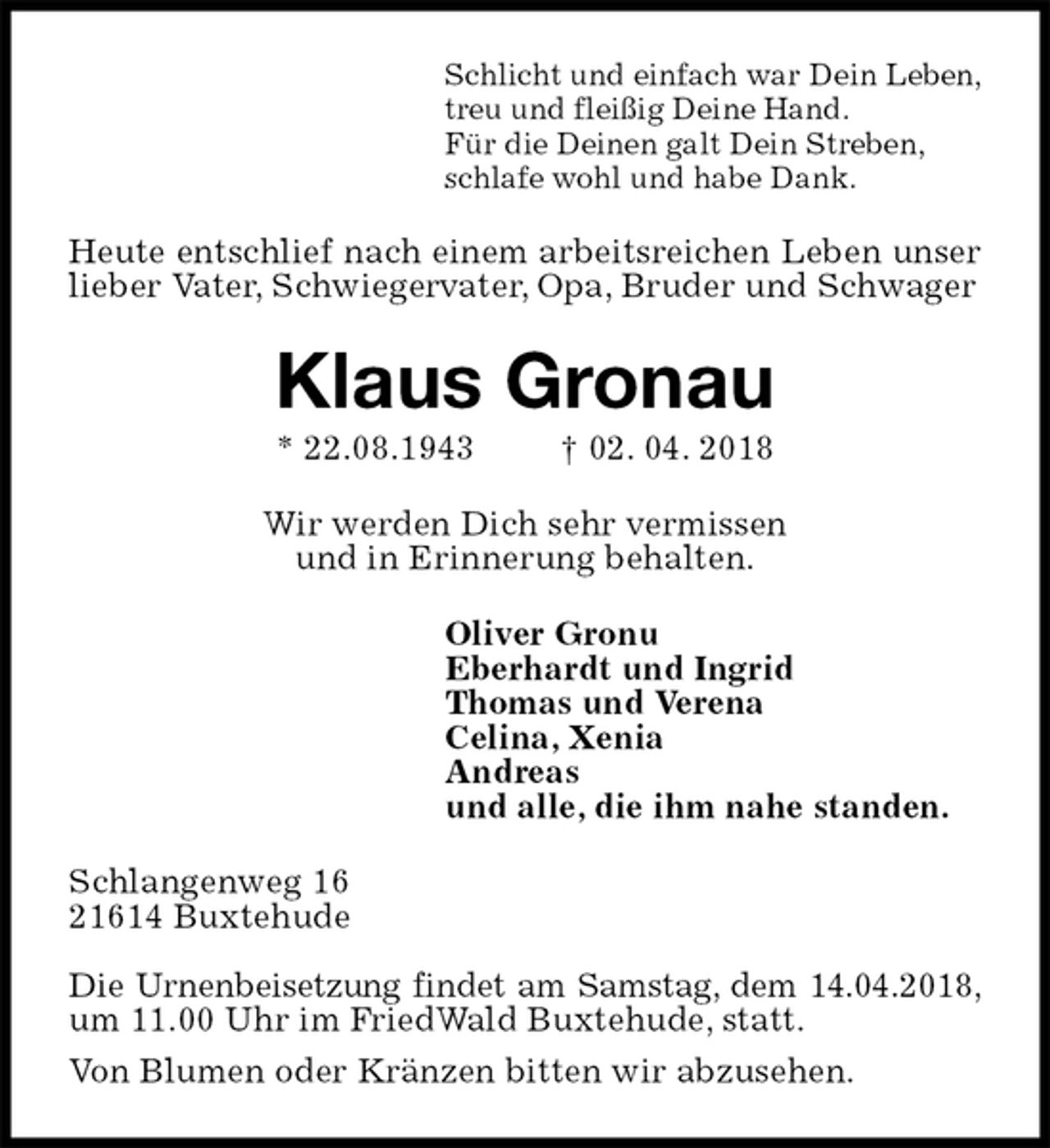 <p>Schlicht und einfach war Dein Leben,<br />treu und fleißig Deine Hand.<br />Für die Deinen galt Dein Streben,<br />schlafe wohl und habe Dank.<br />Heute entschlief nach einem arbeitsreichen Leben unser lieber Vater, Schwiegervater, Opa, Bruder und Schwager<br />Klaus Gronau<br />* 22.08.1943 † 02. 04. 2018<br />Wir werden Dich sehr vermissen<br />und in Erinnerung behalten.<br />Oliver Gronu<br />Eberhardt und Ingrid<br />Thomas und Verena<br />Celina, Xenia<br />Andreas<br />und alle, die ihm nahe standen.<br />Schlangenweg 16<br />21614 Buxtehude</p><p>Die Urnenbeisetzung findet am Samstag, dem 14.04.2018,<br />um 11.00 Uhr im FriedWald Buxtehude, statt.<br />Von Blumen oder Kränzen bitten wir abzusehen.</p>