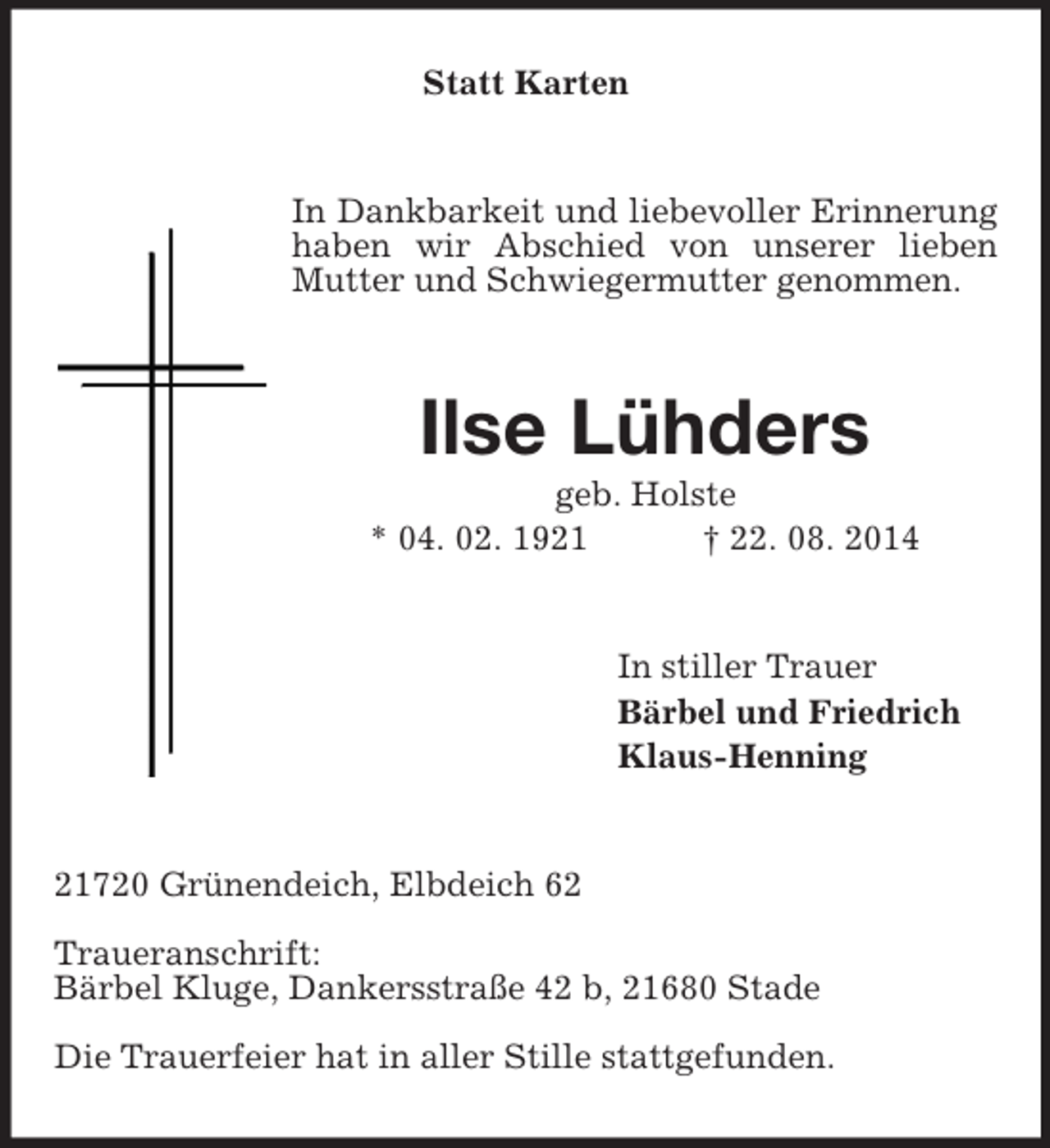<p>Statt Karten<br />In Dankbarkeit und liebevoller Erinnerung haben wir Abschied von unserer lieben Mutter und Schwiegermutter genommen.<br />Ilse Lühders<br />geb. Holste<br />* 04. 02. 1921 † 22. 08. 2014<br />In stiller Trauer<br />Bärbel und Friedrich<br />Klaus-Henning<br />21720 Grünendeich, Elbdeich 62</p><p>Traueranschrift:<br />Bärbel Kluge, Dankersstraße 42 b, 21680 Stade</p><p>Die Trauerfeier hat in aller Stille stattgefunden.</p>