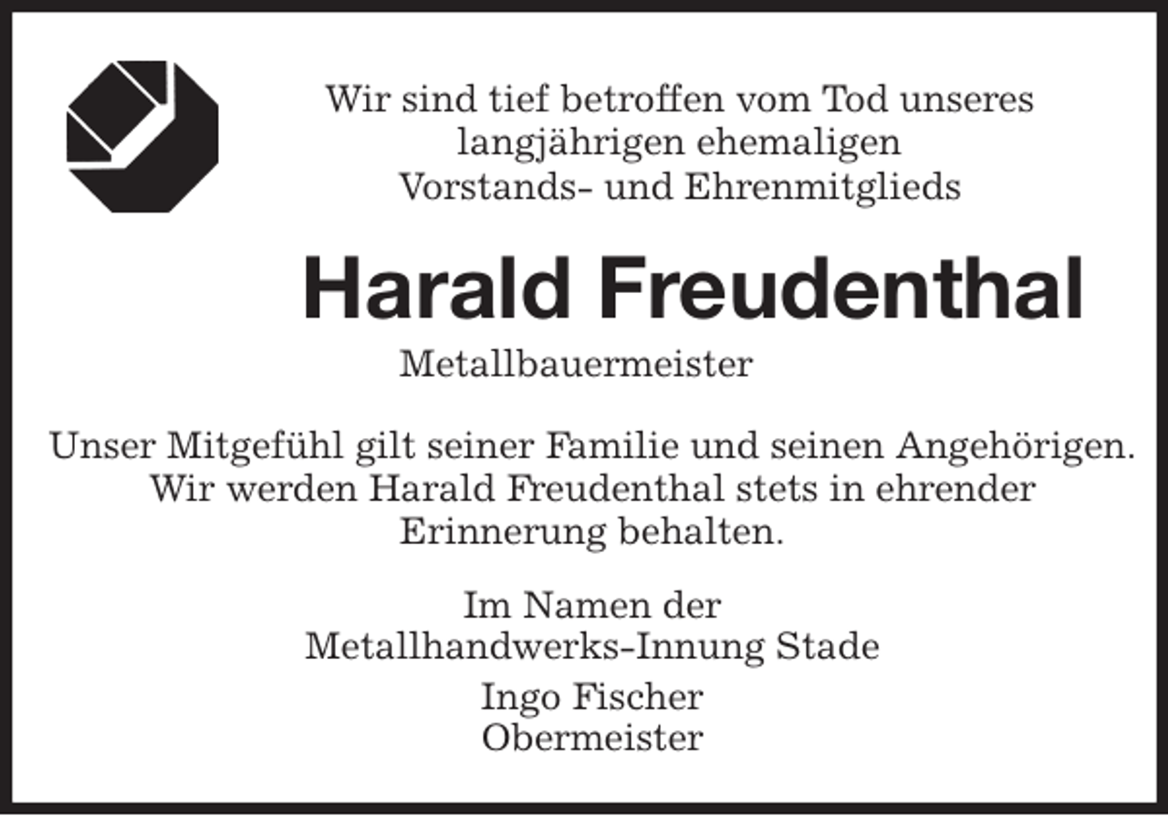 <p>Wir sind tief betroffen vom Tod unseres<br />langjährigen ehemaligen<br />Vorstands- und Ehrenmitglieds<br />Harald Freudenthal<br />Metallbauermeister</p>
<p>Unser Mitgefühl gilt seiner Familie und seinen Angehörigen.<br />Wir werden Harald Freudenthal stets in ehrender<br />Erinnerung behalten.</p>
<p>Im Namen der<br />Metallhandwerks-Innung Stade<br />Ingo Fischer<br />Obermeister</p>