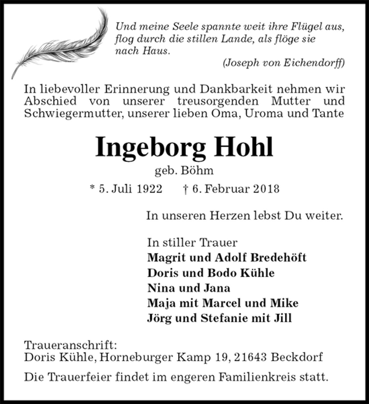 <p>Und meine Seele spannte weit ihre Flügel aus, flog durch die stillen Lande, als flöge sie<br />nach Haus.<br />(Joseph von Eichendorff)<br />In liebevoller Erinnerung und Dankbarkeit nehmen wir Abschied von unserer treusorgenden Mutter und Schwiegermutter, unserer lieben Oma, Uroma und Tante<br />Ingeborg Hohl<br />geb. Böhm<br />* 5. Juli 1922 † 6. Februar 2018<br />In unseren Herzen lebst Du weiter.<br />In stiller Trauer<br />Magrit und Adolf Bredehöft<br />Doris und Bodo Kühle<br />Nina und Jana<br />Maja mit Marcel und Mike<br />Jörg und Stefanie mit Jill<br />Traueranschrift:<br />Doris Kühle, Horneburger Kamp 19, 21643 Beckdorf<br />Die Trauerfeier findet im engeren Familienkreis statt.</p>
