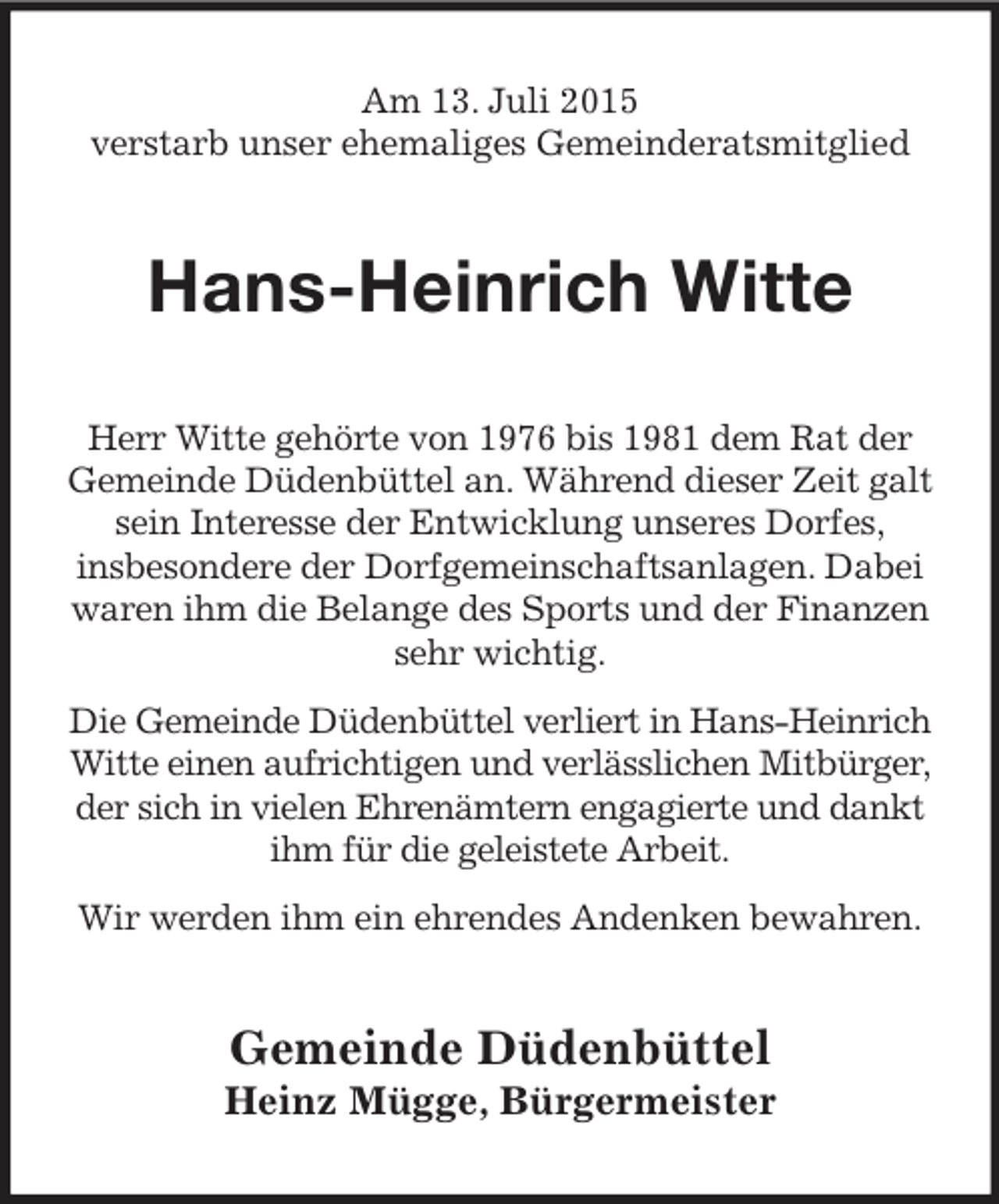<p>Am 13. Juli 2015<br />verstarb unser ehemaliges Gemeinderatsmitglied<br />Hans-Heinrich Witte<br />Herr Witte gehörte von 1976 bis 1981 dem Rat der<br />Gemeinde Düdenbüttel an. Während dieser Zeit galt sein Interesse der Entwicklung unseres Dorfes,<br />insbesondere der Dorfgemeinschaftsanlagen. Dabei waren ihm die Belange des Sports und der Finanzen sehr wichtig.<br />Die Gemeinde Düdenbüttel verliert in Hans-Heinrich Witte einen aufrichtigen und verlässlichen Mitbürger, der sich in vielen Ehrenämtern engagierte und dankt ihm für die geleistete Arbeit.<br />Wir werden ihm ein ehrendes Andenken bewahren.<br />Gemeinde Düdenbüttel<br />Heinz Mügge, Bürgermeister</p>
