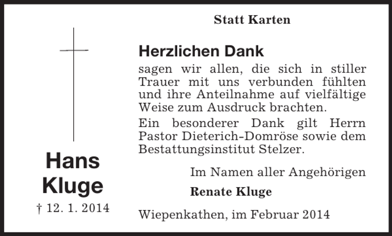 <p>Hans<br />Kluge<br />† 12. 1. 2014<br />Statt Karten<br />Herzlichen Dank<br />sagen wir allen, die sich in stiller Trauer mit uns verbunden fühlten und ihre Anteilnahme auf vielfältige Weise zum Ausdruck brachten.<br />Ein besonderer Dank gilt Herrn<br />Pastor Dieterich-Domröse sowie dem Bestattungsinstitut Stelzer.<br />Im Namen aller Angehörigen<br />Renate Kluge<br />Wiepenkathen, im Februar 2014</p>