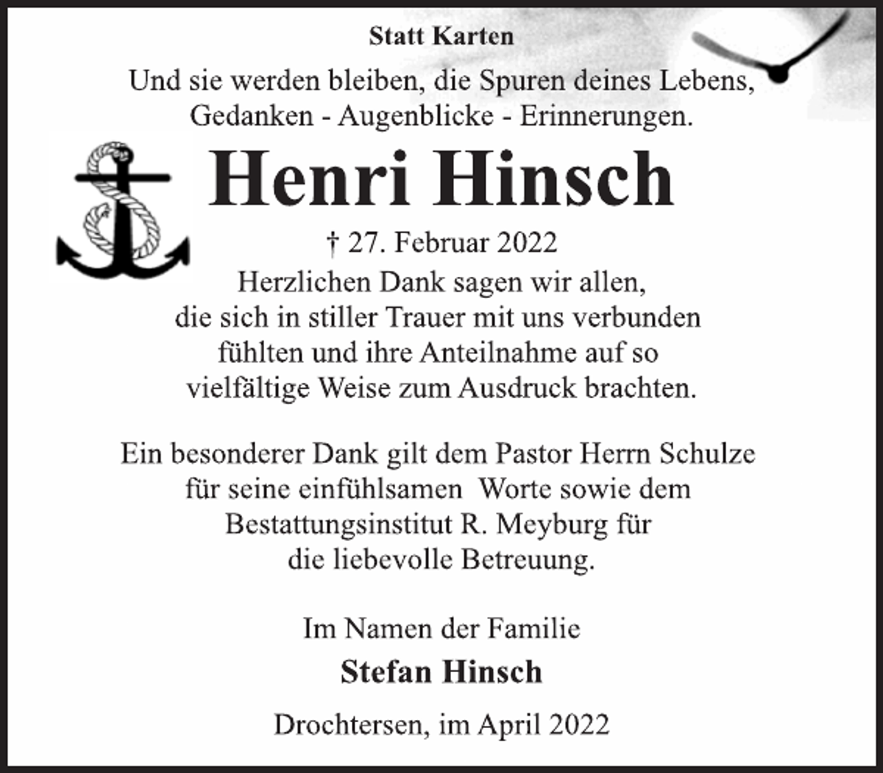 <p>Statt Karten<br />Und sie werden bleiben, die Spuren deines Lebens,<br />Gedanken - Augenblicke - Erinnerungen.<br />Henri Hinsch<br />† 27. Februar 2022<br />Herzlichen Dank sagen wir allen,<br />die sich in stiller Trauer mit uns verbunden<br />fühlten und ihre Anteilnahme auf so<br />vielfältige Weise zum Ausdruck brachten.<br />Ein besonderer Dank gilt dem Pastor Herrn Schulze<br />für seine einfühlsamen Worte sowie dem<br />Bestattungsinstitut R. Meyburg für<br />die liebevolle Betreuung.<br />Im Namen der Familie<br />Stefan Hinsch<br />Drochtersen, im April 2022</p>
