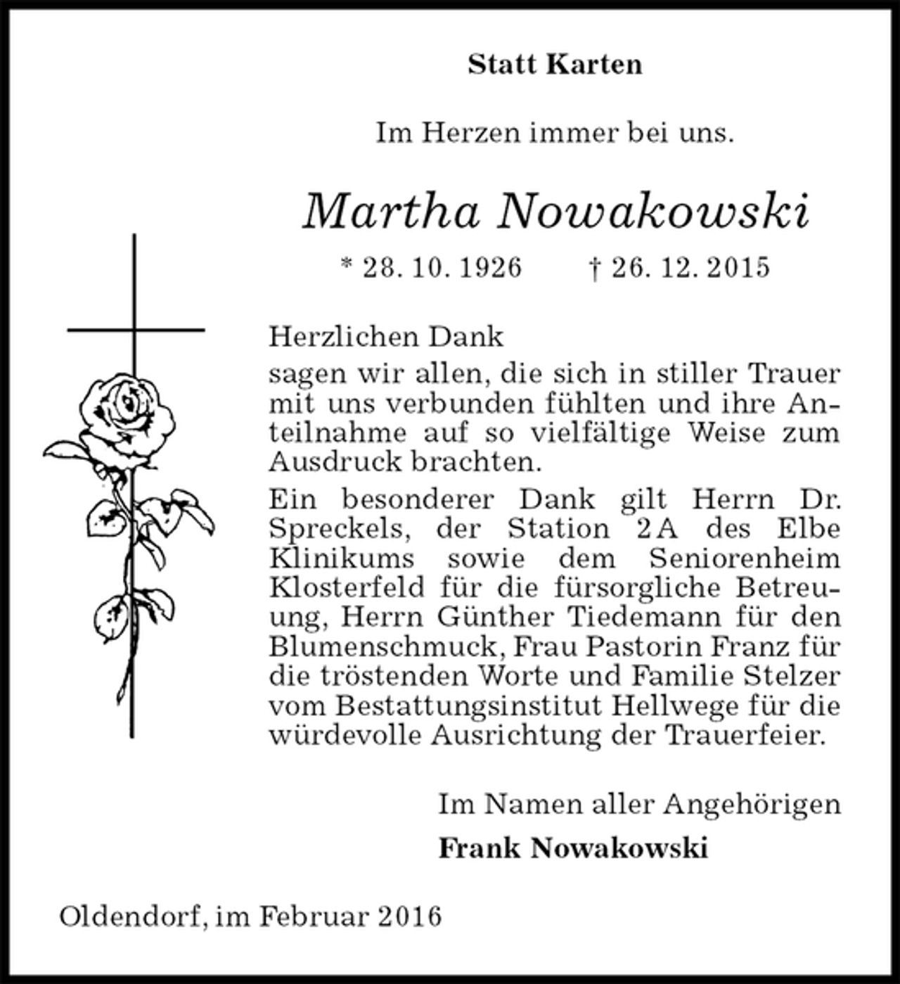 <p>Statt Karten<br />Im Herzen immer bei uns.<br />Martha Nowakowski<br />* 28. 10. 1926 † 26. 12. 2015<br />Herzlichen Dank<br />sagen wir allen, die sich in stiller Trauer mit uns verbunden fühlten und ihre Anteilnahme auf so vielfältige Weise zum Ausdruck brachten.<br />Ein besonderer Dank gilt Herrn Dr. Spreckels, der Station 2 A des Elbe<br />Klinikums sowie dem Seniorenheim Klosterfeld für die fürsorgliche Betreuung, Herrn Günther Tiedemann für den Blumenschmuck, Frau Pastorin Franz für die tröstenden Worte und Familie Stelzer vom Bestattungsinstitut Hellwege für die würdevolle Ausrichtung der Trauerfeier.<br />Im Namen aller Angehörigen<br />Frank Nowakowski<br />Oldendorf, im Februar 2016</p>