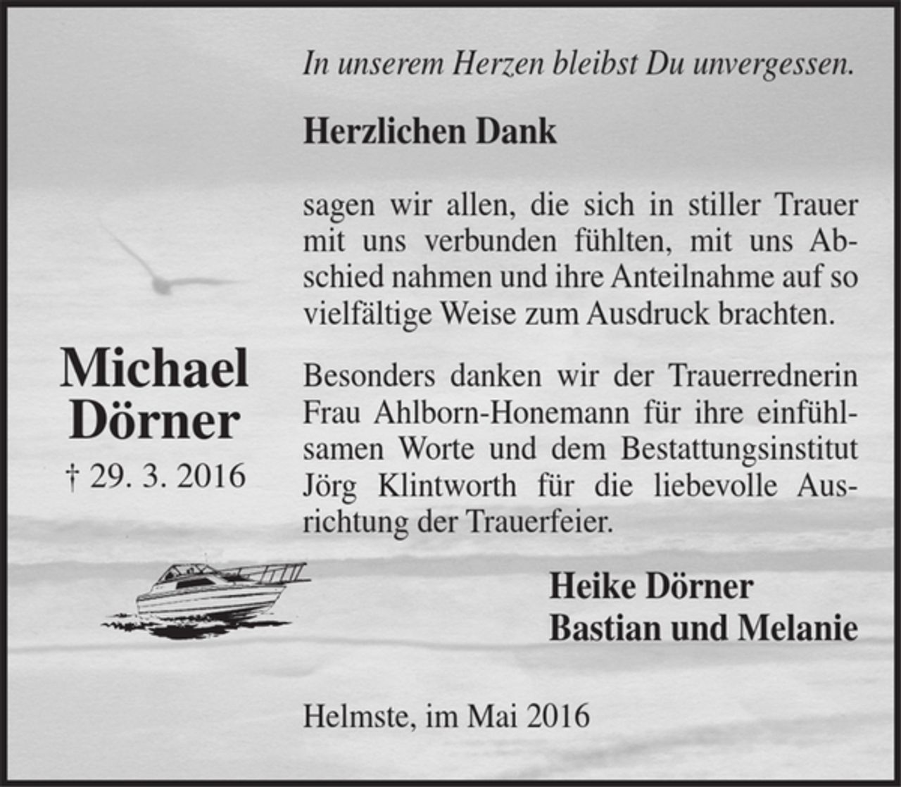 <p>Michael Dörner<br />+ 29. 3. 2016<br />In unserem Herzen bleibst Du unvergessen.<br />Herzlichen Dank<br />sagen wir allen, die sich in stiller Trauer mit uns verbunden fühlten, mit uns Abschied nahmen und ihre Anteilnahme auf so vielfältige Weise zum Ausdruck brachten.<br />Besonders danken wir der Trauerrednerin Frau Ahlborn-Honemann für ihre einfühlsamen Worte und dem Bestattungsinstitut Jörg Klintworth für die liebevolle Ausrichtung der Trauerfeier.<br />Heike Dörner<br />Bastian und Melanie<br />Helmste, im Mai 2016</p>