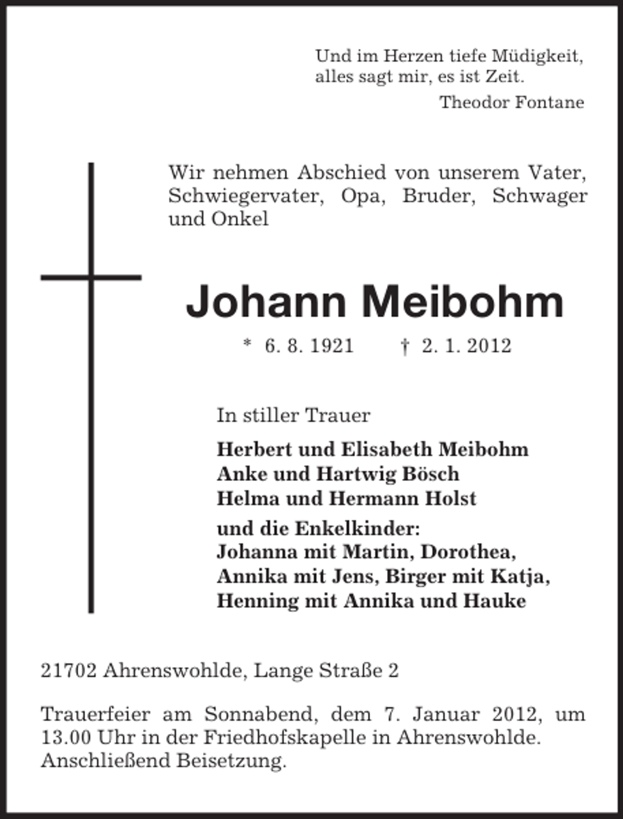 <p>Und im Herzen tiefe Müdigkeit,<br />alles sagt mir, es ist Zeit.<br />Theodor Fontane</p><p>Wir nehmen Abschied von unserem Vater,<br />Schwiegervater, Opa, Bruder, Schwager<br />und Onkel</p><p>Johann Meibohm<br />* 6. 8. 1921</p><p>† 2. 1. 2012</p><p>In stiller Trauer<br />Herbert und Elisabeth Meibohm<br />Anke und Hartwig Bösch<br />Helma und Hermann Holst<br />und die Enkelkinder:<br />Johanna mit Martin, Dorothea,<br />Annika mit Jens, Birger mit Katja,<br />Henning mit Annika und Hauke<br />21702 Ahrenswohlde, Lange Straße 2<br />Trauerfeier am Sonnabend, dem 7. Januar 2012, um<br />13.00 Uhr in der Friedhofskapelle in Ahrenswohlde.<br />Anschließend Beisetzung.</p>