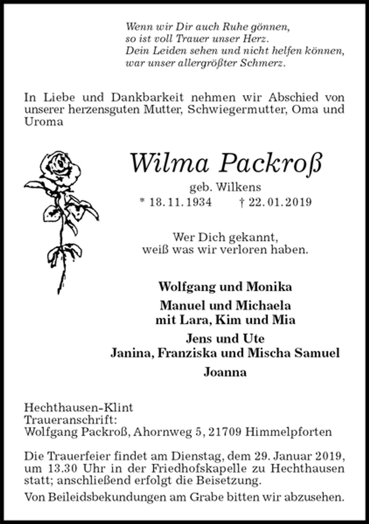 <p>Wenn wir Dir auch Ruhe gönnen,<br />so ist voll Trauer unser Herz.<br />Dein Leiden sehen und nicht helfen können,<br />war unser allergrößter Schmerz.<br />In Liebe und Dankbarkeit nehmen wir Abschied von<br />unserer herzensguten Mutter, Schwiegermutter, Oma und Uroma<br />Wilma Packroß<br />geb. Wilkens<br />* 18. 11. 1934 † 22. 01. 2019<br />Wer Dich gekannt,<br />weiß was wir verloren haben.<br />Wolfgang und Monika<br />Manuel und Michaela<br />mit Lara, Kim und Mia<br />Jens und Ute<br />Janina, Franziska und Mischa Samuel<br />Joanna<br />Hechthausen-Klint<br />Traueranschrift:<br />Wolfgang Packroß, Ahornweg 5, 21709 Himmelpforten</p>
<p>Die Trauerfeier findet am Dienstag, dem 29. Januar 2019,<br />um 13.30 Uhr in der Friedhofskapelle zu Hechthausen statt; anschließend erfolgt die Beisetzung.<br />Von Beileidsbekundungen am Grabe bitten wir abzusehen.</p>