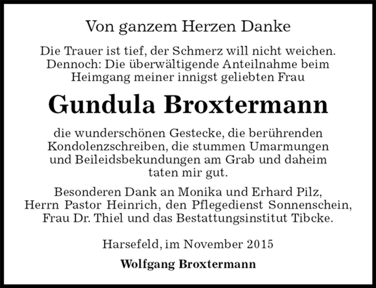 <p>Von ganzem Herzen Danke<br />Die Trauer ist tief, der Schmerz will nicht weichen.<br />Dennoch: Die überwältigende Anteilnahme beim<br />Heimgang meiner innigst geliebten Frau<br />Gundula Broxtermann<br />die wunderschönen Gestecke, die berührenden<br />Kondolenzschreiben, die stummen Umarmungen<br />und Beileidsbekundungen am Grab und daheim<br />taten mir gut.<br />Besonderen Dank an Monika und Erhard Pilz,<br />Herrn Pastor Heinrich, den Pflegedienst Sonnenschein, Frau Dr. Thiel und das Bestattungsinstitut Tibcke.</p>
<p>Harsefeld, im November 2015<br />Wolfgang Broxtermann</p>