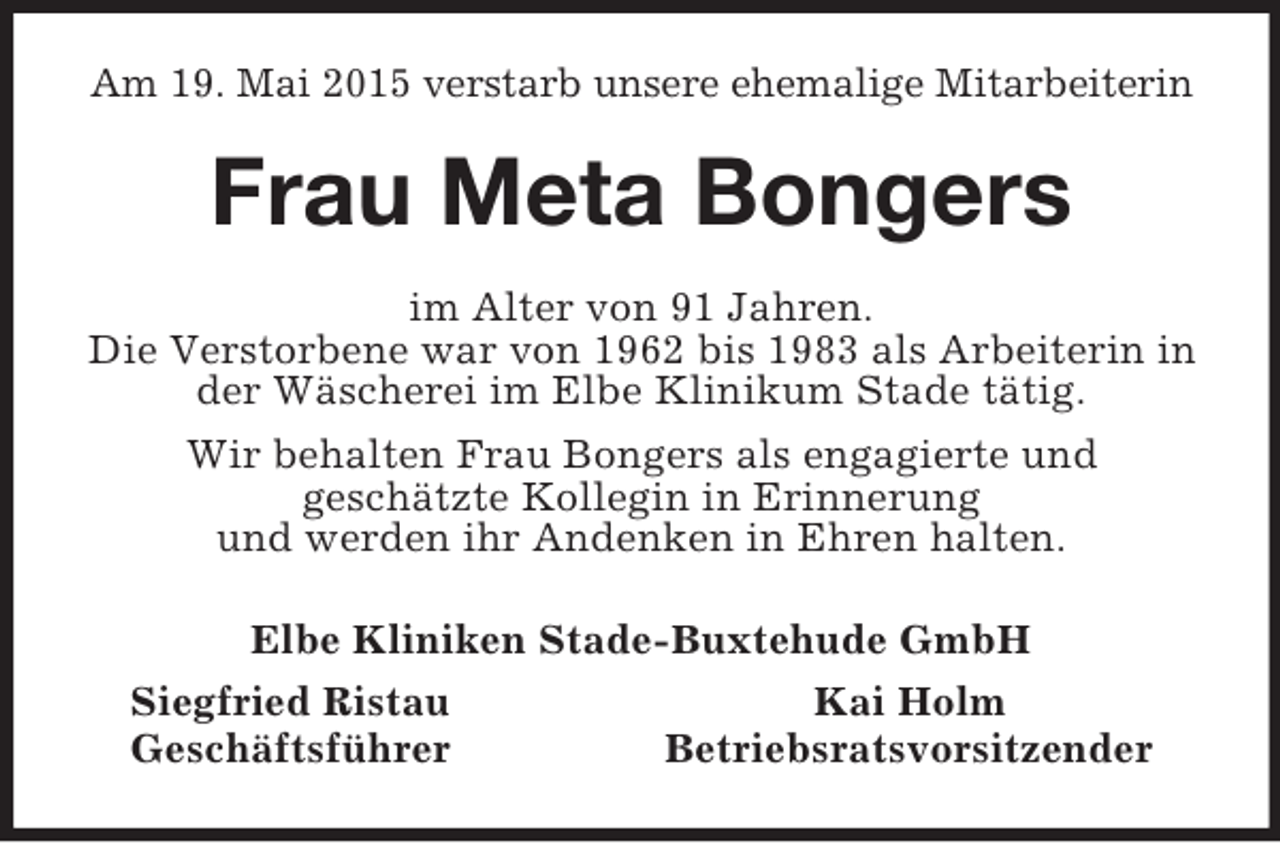 <p>Am 19. Mai 2015 verstarb unsere ehemalige Mitarbeiterin<br />Frau Meta Bongers<br />im Alter von 91 Jahren.<br />Die Verstorbene war von 1962 bis 1983 als Arbeiterin in der Wäscherei im Elbe Klinikum Stade tätig.<br />Wir behalten Frau Bongers als engagierte und<br />geschätzte Kollegin in Erinnerung<br />und werden ihr Andenken in Ehren halten.<br />Elbe Kliniken Stade-Buxtehude GmbH<br />Siegfried Ristau Kai Holm<br />Geschäftsführer Betriebsratsvorsitzender</p>