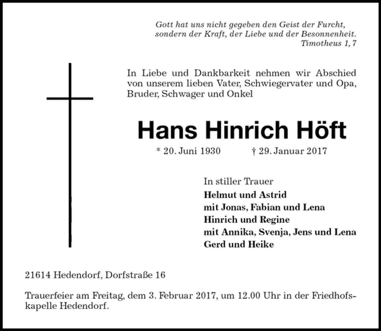 <p>Gott hat uns nicht gegeben den Geist der Furcht,<br />sondern der Kraft, der Liebe und der Besonnenheit.<br />Timotheus 1, 7<br />In Liebe und Dankbarkeit nehmen wir Abschied von unserem lieben Vater, Schwiegervater und Opa, Bruder, Schwager und Onkel<br />Hans Hinrich Höft<br />* 20. Juni 1930 † 29. Januar 2017<br />In stiller Trauer<br />Helmut und Astrid<br />mit Jonas, Fabian und Lena<br />Hinrich und Regine<br />mit Annika, Svenja, Jens und Lena<br />Gerd und Heike<br />21614 Hedendorf, Dorfstraße 16</p><p>Trauerfeier am Freitag, dem 3. Februar 2017, um 12.00 Uhr in der Friedhofs-<br />kapelle Hedendorf.</p>
