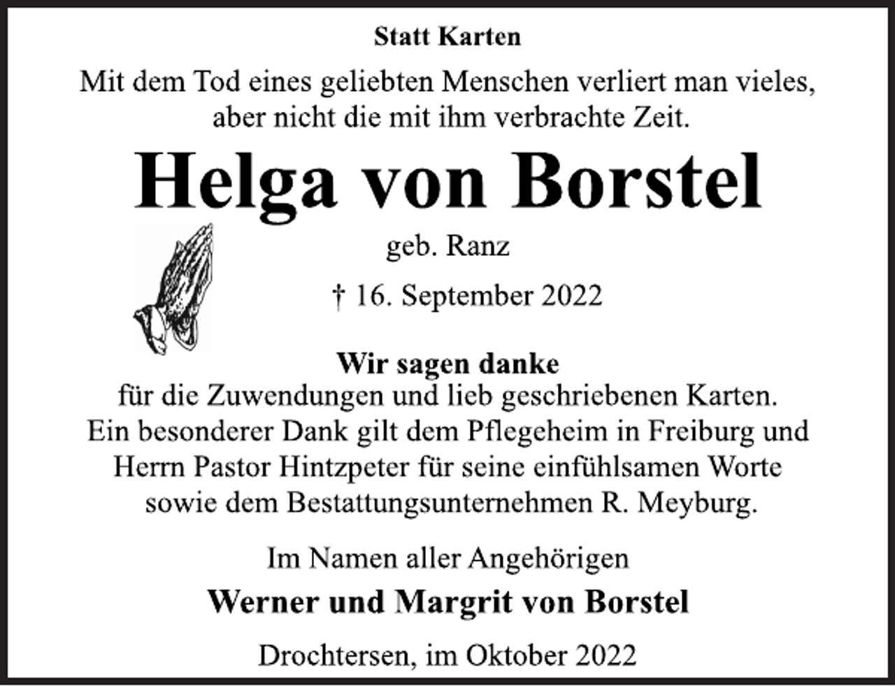 <p>Statt Karten<br />Mit dem Tod eines geliebten Menschen verliert man vieles,<br />aber nicht die mit ihm verbrachte Zeit.<br />Helga von Borstel<br />geb. Ranz<br />† 16. September 2022<br />Wir sagen danke<br />für die Zuwendungen und lieb geschriebenen Karten.<br />Ein besonderer Dank gilt dem Pflegeheim in Freiburg und<br />Herrn Pastor Hintzpeter für seine einfühlsamen Worte<br />sowie dem Bestattungsunternehmen R. Meyburg.<br />Im Namen aller Angehörigen<br />Werner und Margrit von Borstel<br />Drochtersen, im Oktober 2022</p>