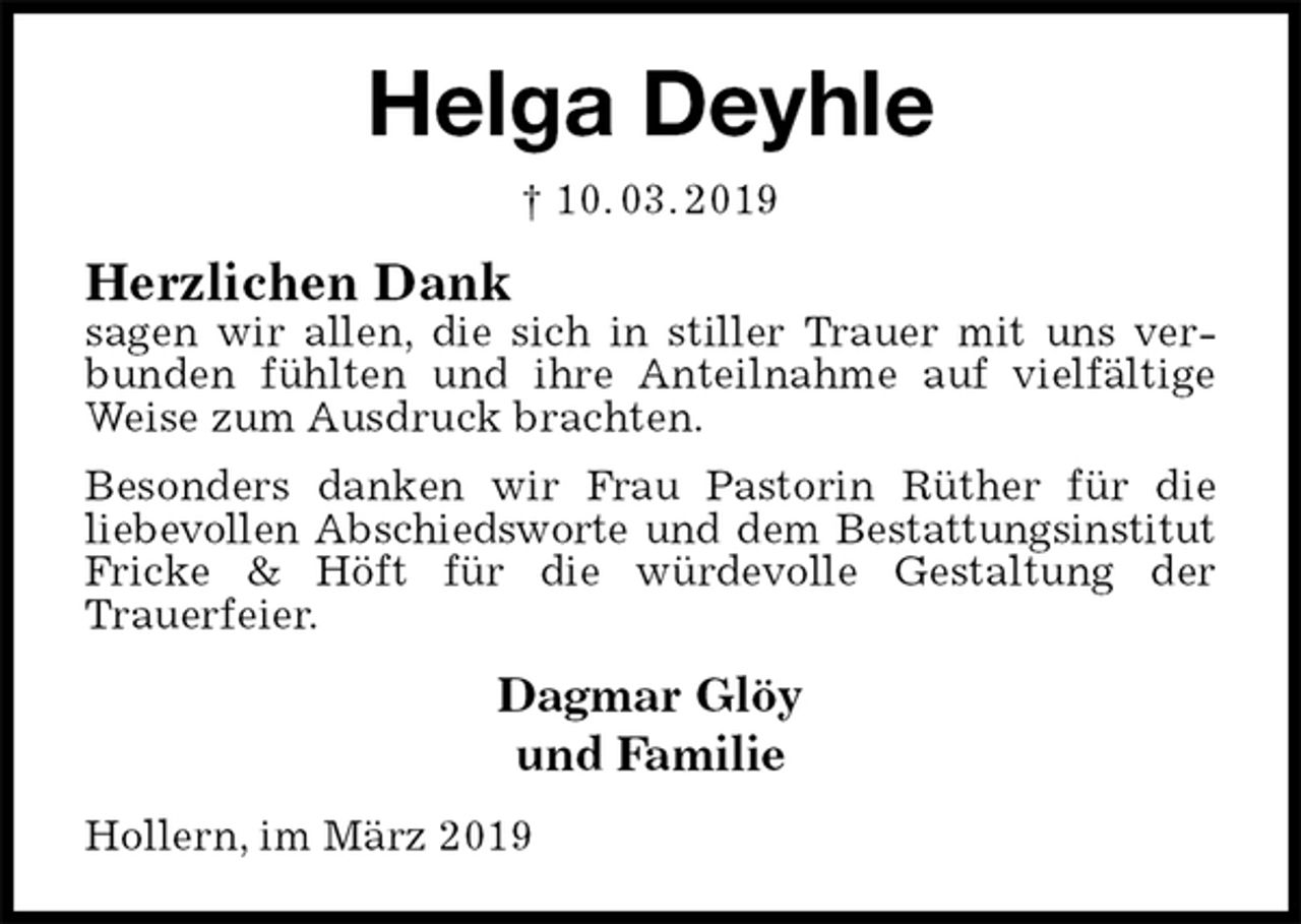 <p>Helga Deyhle<br />† 10. 03. 2019<br />Herzlichen Dank<br />sagen wir allen, die sich in stiller Trauer mit uns verbunden fühlten und ihre Anteilnahme auf vielfältige Weise zum Ausdruck brachten.<br />Besonders danken wir Frau Pastorin Rüther für die<br />liebevollen Abschiedsworte und dem Bestattungsinstitut<br />Fricke &amp; Höft für die würdevolle Gestaltung der<br />Trauerfeier.<br />Dagmar Glöy<br />und Familie<br />Hollern, im März 2019</p>