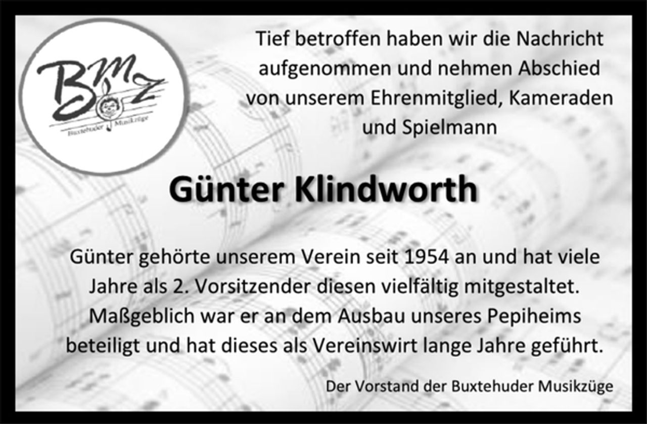 <p>Tief betroffen haben wir die Nachricht aufgenommen und nehmen Abschied von unserem Ehrenmitglied, Kameraden und Spielmann Günter Klindworth<br />Günter gehörte unserem Verein seit 1954 an und hat viele Jahre als 2. Vorsitzender diesen vielfältig mitgestaltet. Maßgeblich war er an dem Ausbau unseres Pepiheims beteiligt und hat dieses als Vereinswirt lange Jahre geführt.<br />Der Vorstand der Buxtehuder Musikzüge</p>