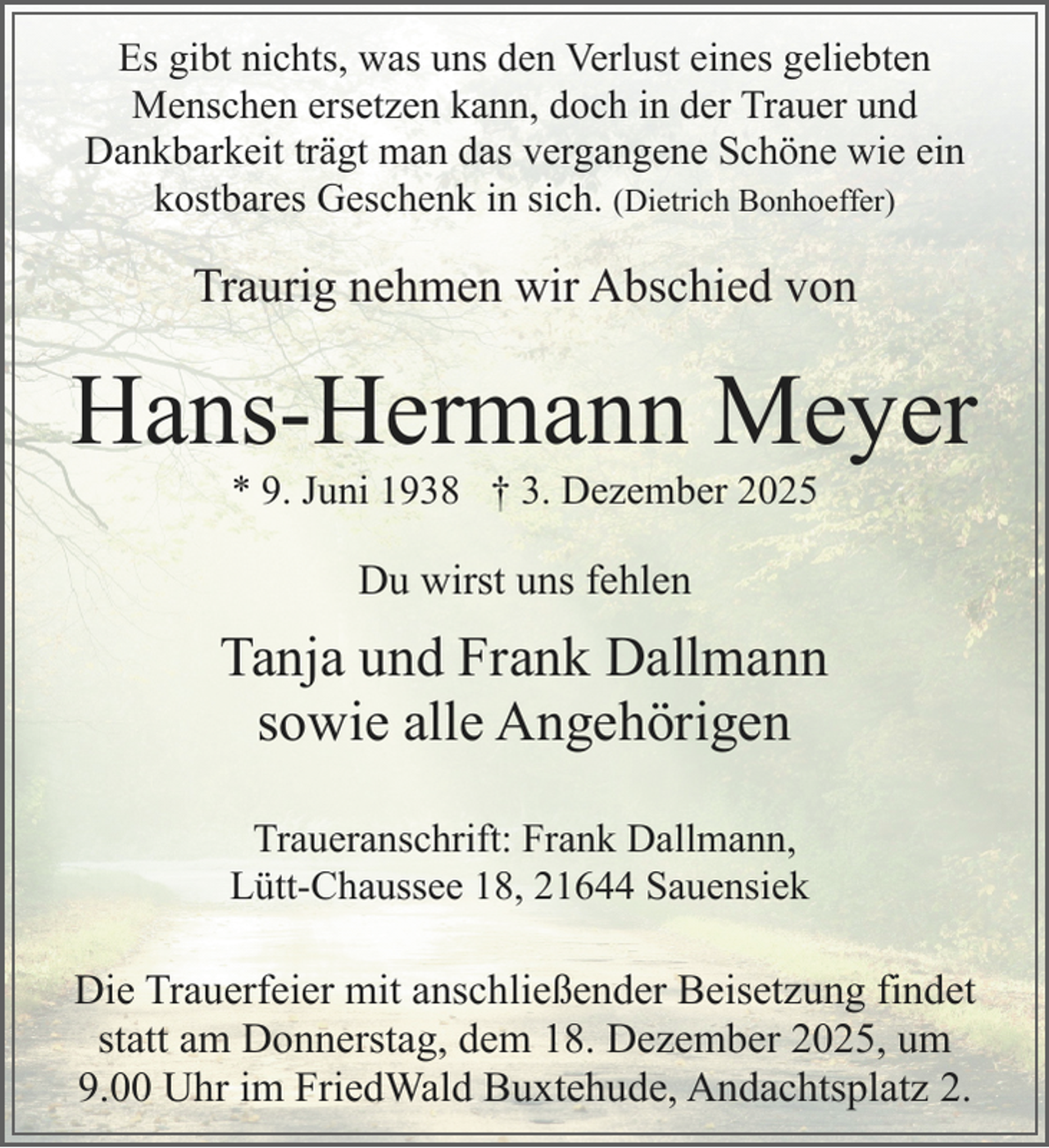 <p>Es gibt nichts, was uns den Verlust eines geliebten<br />Menschen ersetzen kann, doch in der Trauer und<br />Dankbarkeit trägt man das vergangene Schöne wie ein<br />kostbares Geschenk in sich. (Dietrich Bonhoeffer)</p><p>Traurig nehmen wir Abschied von</p><p>Hans-Hermann Meyer<br />* 9. Juni 1938 † 3. Dezember 2025</p><p>Du wirst uns fehlen<br />.</p><p>Tanja und Frank Dallmann<br />sowie alle Angehörigen<br />Traueranschrift: Frank Dallmann,<br />Lütt-Chaussee 18, 21644 Sauensiek</p><p>Die Trauerfeier mit anschließender Beisetzung findet<br />statt am Donnerstag, dem 18. Dezember 2025, um<br />9.00 Uhr im FriedWald Buxtehude, Andachtsplatz 2.</p>