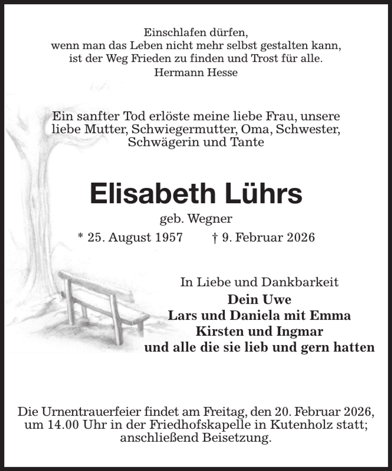 <p>Einschlafen dürfen,<br />wenn man das Leben nicht mehr selbst gestalten kann,<br />ist der Weg Frieden zu finden und Trost für alle.<br />Hermann Hesse<br />Ein sanfter Tod erlöste meine liebe Frau, unsere<br />liebe Mutter, Schwiegermutter, Oma, Schwester,<br />Schwägerin und Tante<br />Elisabeth Lührs<br />geb. Wegner<br />* 25. August 1957 † 9. Februar 2026<br />In Liebe und Dankbarkeit<br />Dein Uwe<br />Lars und Daniela mit Emma<br />Kirsten und Ingmar<br />und alle die sie lieb und gern hatten</p><p>Die Urnentrauerfeier findet am Freitag, den 20. Februar 2026,<br />um 14.00 Uhr in der Friedhofskapelle in Kutenholz statt;<br />anschließend Beisetzung.</p>