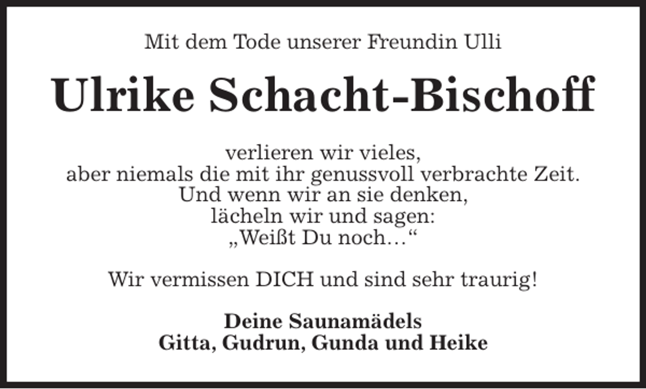 <p>Mit dem Tode unserer Freundin Ulli<br />Ulrike Schacht-Bischoff<br />verlieren wir vieles,<br />aber niemals die mit ihr genussvoll verbrachte Zeit.<br />Und wenn wir an sie denken,<br />lächeln wir und sagen:<br />„Weißt Du noch…“</p>
<p>Wir vermissen DICH und sind sehr traurig!<br />Deine Saunamädels<br />Gitta, Gudrun, Gunda und Heike</p>