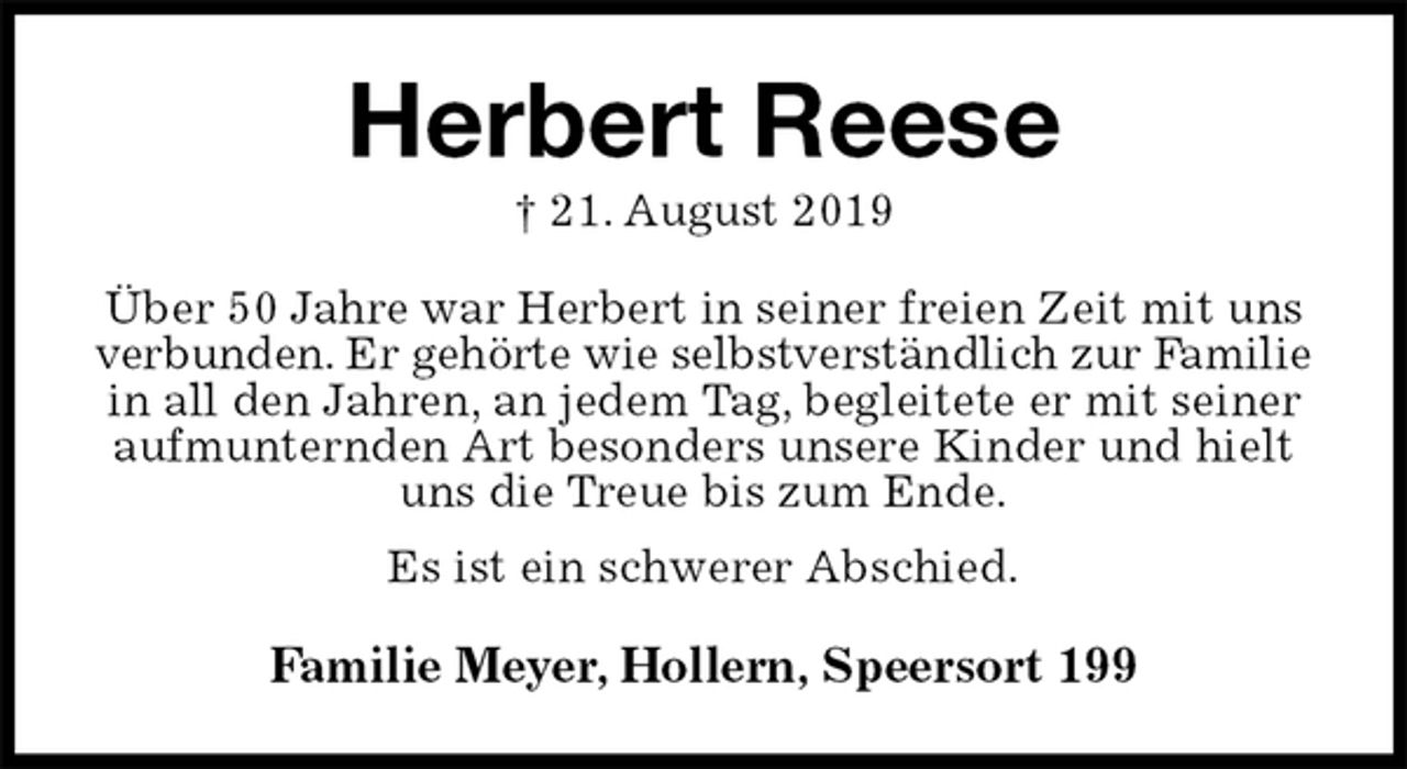 <p>Herbert Reese<br />† 21. August 2019<br />Über 50 Jahre war Herbert in seiner freien Zeit mit uns verbunden. Er gehörte wie selbstverständlich zur Familie<br />in all den Jahren, an jedem Tag, begleitete er mit seiner aufmunternden Art besonders unsere Kinder und hielt uns die Treue bis zum Ende.<br />Es ist ein schwerer Abschied.<br />Familie Meyer, Hollern, Speersort 199</p>