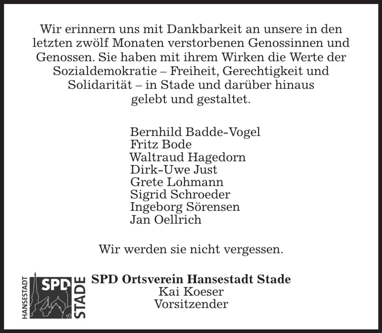 <p>Wir erinnern uns mit Dankbarkeit an unsere in den<br />letzten zwölf Monaten verstorbenen Genossinnen und Genossen. Sie haben mit ihrem Wirken die Werte der<br />Sozialdemokratie - Freiheit, Gerechtigkeit und<br />Solidarität - in Stade und darüber hinaus<br />gelebt und gestaltet.<br />Bernhild Badde-Vogel<br />Fritz Bode<br />Waltraud Hagedorn<br />Dirk-Uwe Just<br />Grete Lohmann<br />Sigrid Schroeder<br />Ingeborg Sörensen<br />Jan Oellrich<br />Wir werden sie nicht vergessen.<br />SPD Ortsverein Hansestadt Stade<br />Kai Koeser<br />Vorsitzender</p>