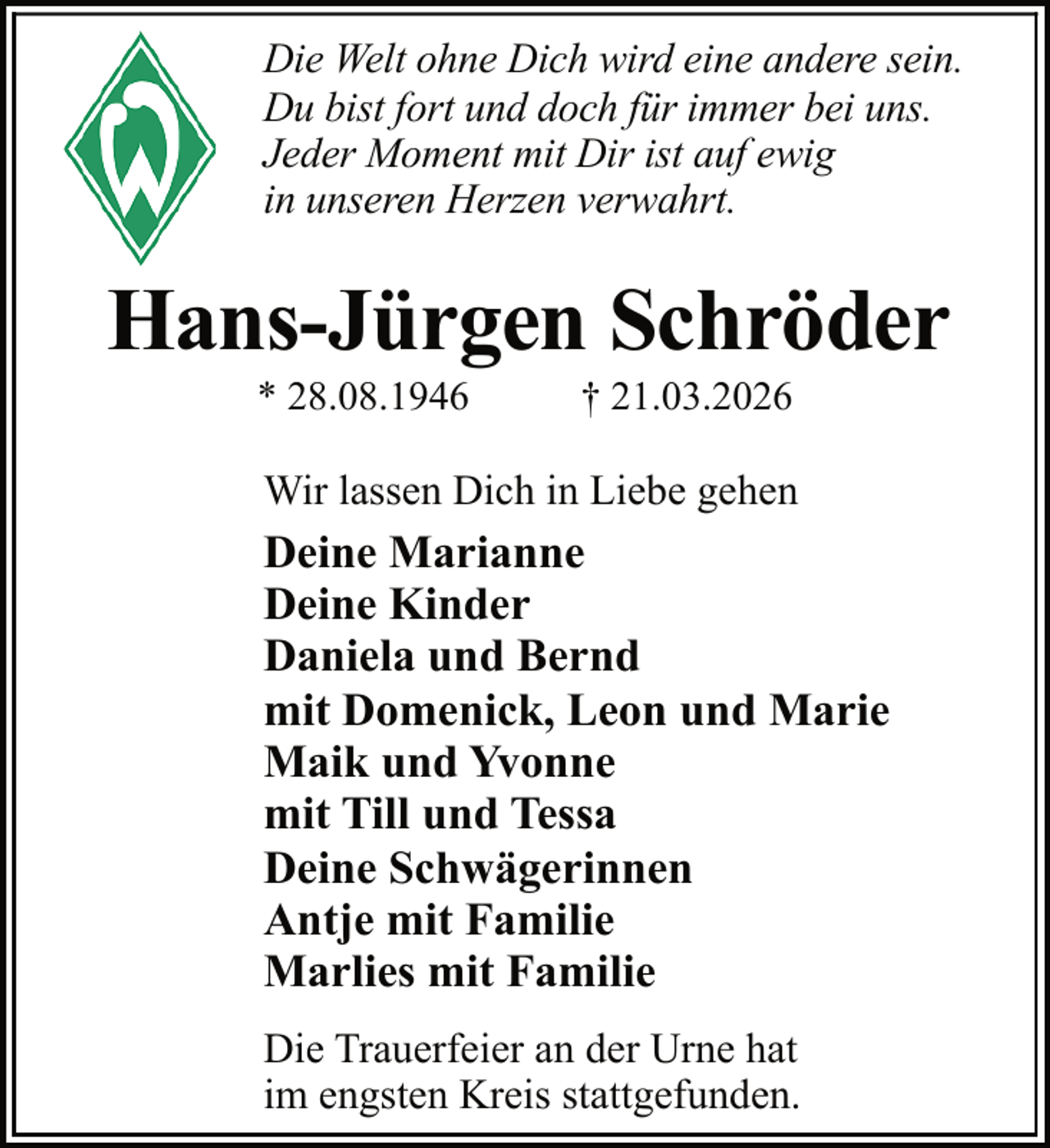 <p>Die Welt ohne Dich wird eine andere sein.<br />Du bist fort und doch für immer bei uns.<br />Jeder Moment mit Dir ist auf ewig<br />in unseren Herzen verwahrt.</p><p>Hans-Jürgen Schröder<br />* 28.08.1946</p><p>† 21.03.2026</p><p>Wir lassen Dich in Liebe gehen</p><p>Deine Marianne<br />Deine Kinder<br />Daniela und Bernd<br />mit Domenick, Leon und Marie<br />Maik und Yvonne<br />mit Till und Tessa<br />Deine Schwägerinnen<br />Antje mit Familie<br />Marlies mit Familie<br />Die Trauerfeier an der Urne hat<br />im engsten Kreis stattgefunden.</p>