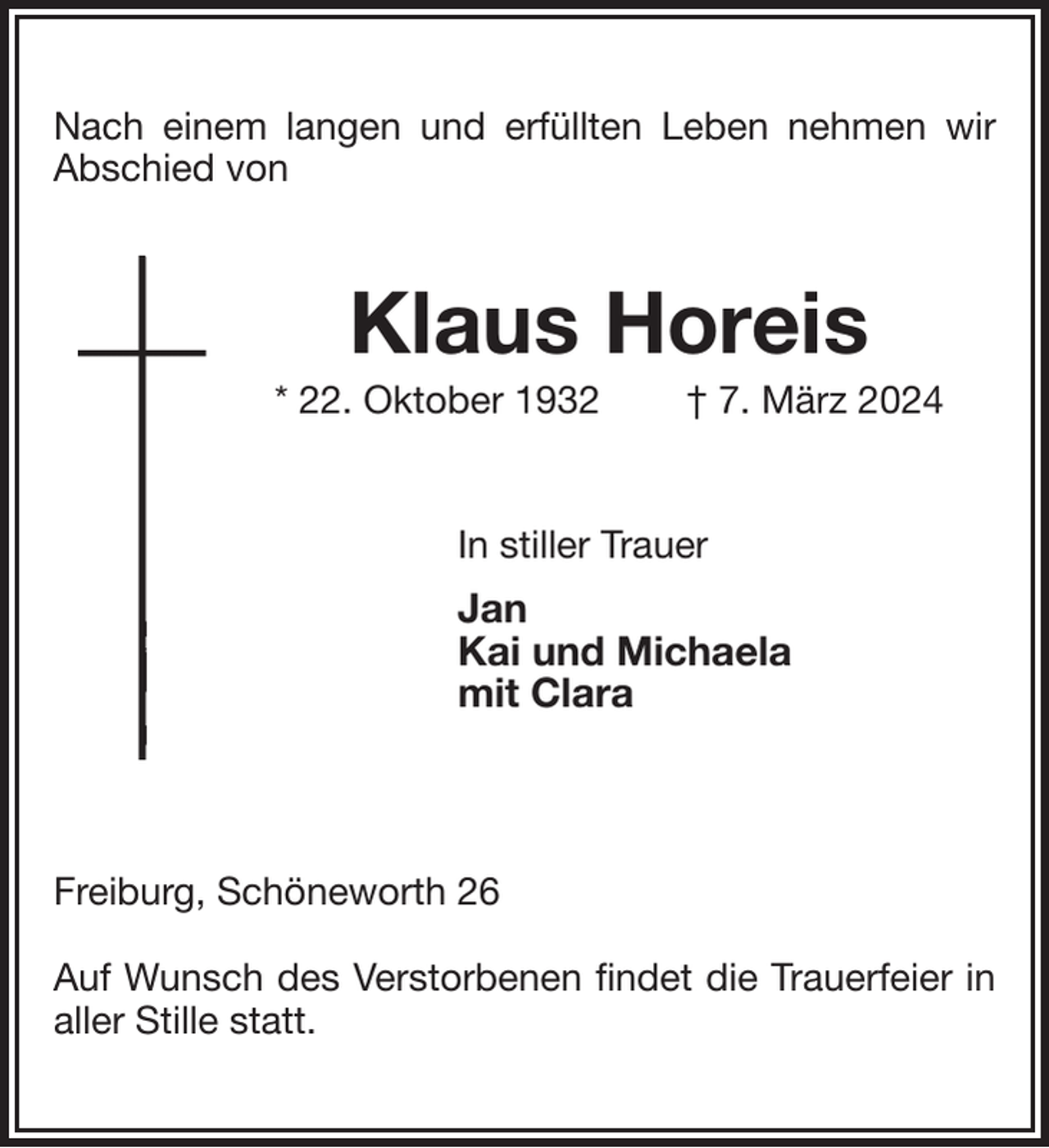 <p>Nach einem langen und erfüllten Leben nehmen wir Abschied von<br />Klaus Horeis<br />* 22. Oktober 1932 † 7. März 2024<br />In stiller Trauer<br />Jan<br />Kai und Michaela<br />mit Clara</p><p>Freiburg, Schöneworth 26</p><p>Auf Wunsch des Verstorbenen findet die Trauerfeier in aller Stille statt.</p>