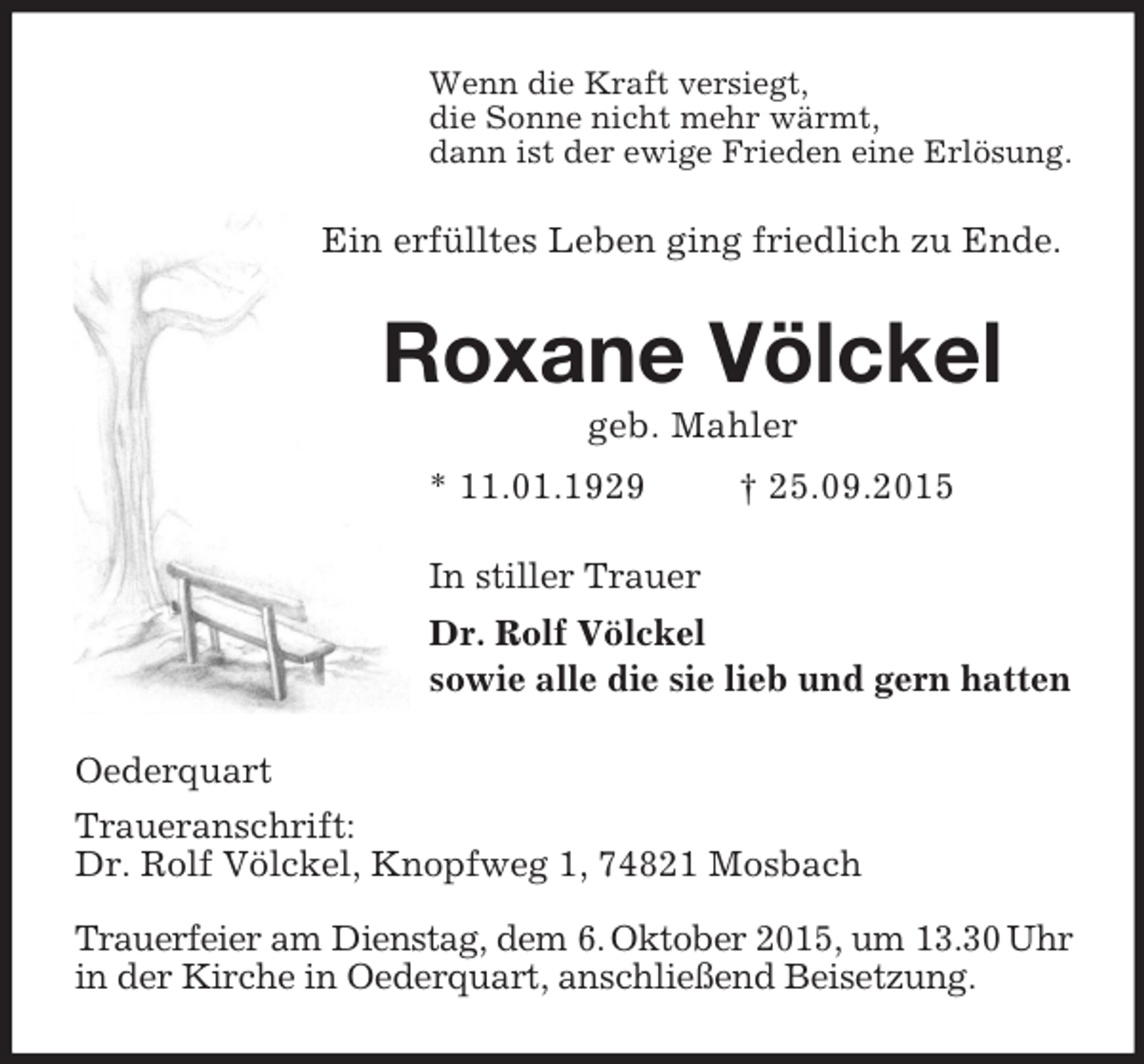 <p>Wenn die Kraft versiegt,<br />die Sonne nicht mehr wärmt,<br />dann ist der ewige Frieden eine Erlösung.<br />Ein erfülltes Leben ging friedlich zu Ende.<br />Roxane Völckel<br />geb. Mahler<br />* 11.01.1929 † 25.09.2015<br />In stiller Trauer<br />Dr. Rolf Völckel<br />sowie alle die sie lieb und gern hatten<br />Oederquart<br />Traueranschrift:<br />Dr. Rolf Völckel, Knopfweg 1, 74821 Mosbach</p>
<p>Trauerfeier am Dienstag, dem 6. Oktober 2015, um 13.30 Uhr in der Kirche in Oederquart, anschließend Beisetzung.</p>