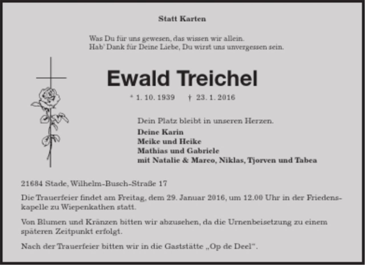 <p>Statt Karten<br />Was Du für uns gewesen, das wissen wir allein.<br />Hab’ Dank für Deine Liebe, Du wirst uns unvergessen sein.<br />Ewald Treichel<br />* 1. 10. 1939 † 23. 1. 2016<br />Dein Platz bleibt in unseren Herzen.<br />Deine Karin<br />Meike und Heike<br />Mathias und Gabriele<br />mit Natalie &amp; Marco, Niklas, Tjorven und Tabea<br />21684 Stade, Wilhelm-Busch-Straße 17<br />Die Trauerfeier findet am Freitag, dem 29. Januar 2016, um 12.00 Uhr in der Friedenskapelle zu Wiepenkathen statt.<br />Von Blumen und Kränzen bitten wir abzusehen, da die Urnenbeisetzung zu einem späteren Zeitpunkt erfolgt.<br />Nach der Trauerfeier bitten wir in die Gaststätte „Op de Deel“.</p>