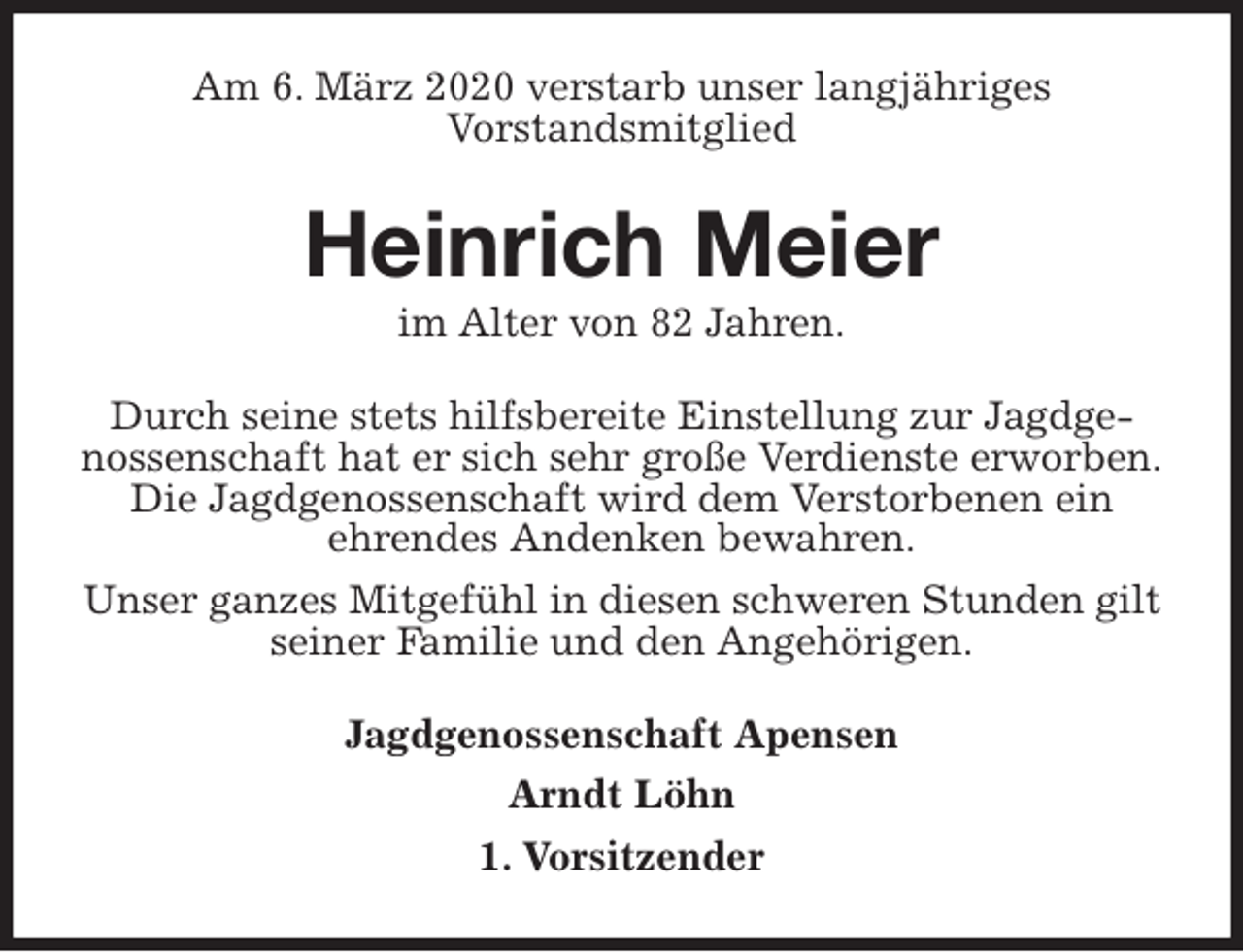 <p>Am 6. März 2020 verstarb unser langjähriges<br />Vorstandsmitglied<br />Heinrich Meier<br />im Alter von 82 Jahren.<br />Durch seine stets hilfsbereite Einstellung zur Jagdgenossenschaft hat er sich sehr große Verdienste erworben.<br />Die Jagdgenossenschaft wird dem Verstorbenen ein<br />ehrendes Andenken bewahren.<br />Unser ganzes Mitgefühl in diesen schweren Stunden gilt seiner Familie und den Angehörigen.<br />Jagdgenossenschaft Apensen<br />Arndt Löhn<br />1. Vorsitzender</p>