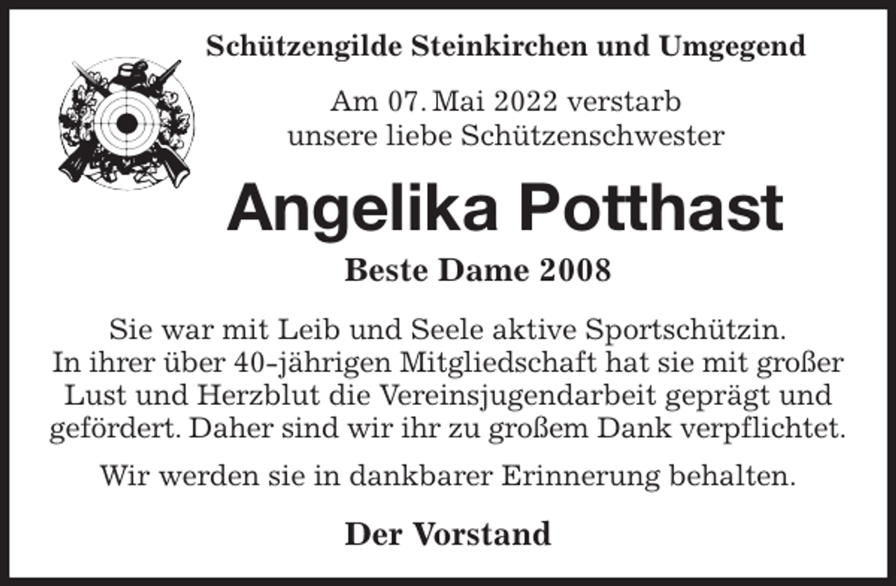 <p>Schützengilde Steinkirchen und Umgegend<br />Am 07. Mai 2022 verstarb<br />unsere liebe Schützenschwester<br />Angelika Potthast<br />Beste Dame 2008<br />Sie war mit Leib und Seele aktive Sportschützin.<br />In ihrer über 40-jährigen Mitgliedschaft hat sie mit großer Lust und Herzblut die Vereinsjugendarbeit geprägt und gefördert. Daher sind wir ihr zu großem Dank verpflichtet. Wir werden sie in dankbarer Erinnerung behalten.<br />Der Vorstand</p>