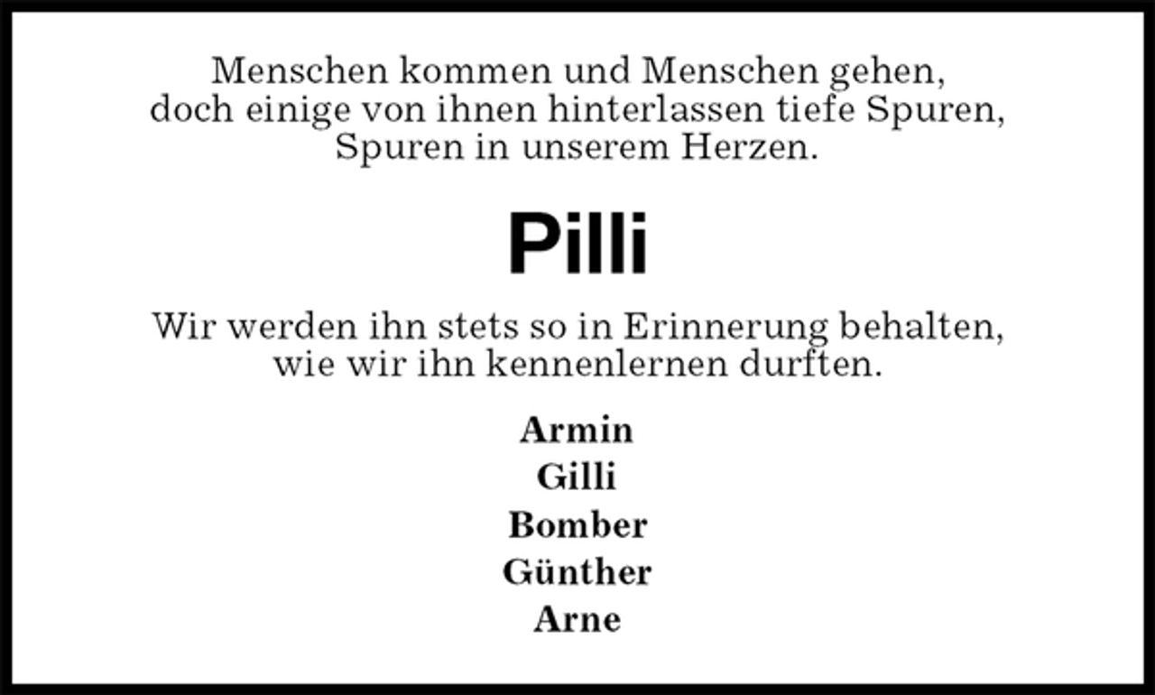 <p>Menschen kommen und Menschen gehen,<br />doch einige von ihnen hinterlassen tiefe Spuren,<br />Spuren in unserem Herzen.<br />Pilli<br />Wir werden ihn stets so in Erinnerung behalten,<br />wie wir ihn kennenlernen durften.<br />Armin<br />Gilli<br />Bomber<br />Günther<br />Arne</p>
