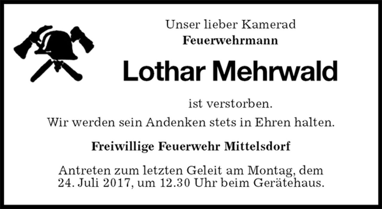<p>Unser lieber Kamerad<br />Feuerwehrmann<br />Lothar Mehrwald<br />ist verstorben.<br />Wir werden sein Andenken stets in Ehren halten.<br />Freiwillige Feuerwehr Mittelsdorf<br />Antreten zum letzten Geleit am Montag, dem<br />24. Juli 2017, um 12.30 Uhr beim Gerätehaus.</p>