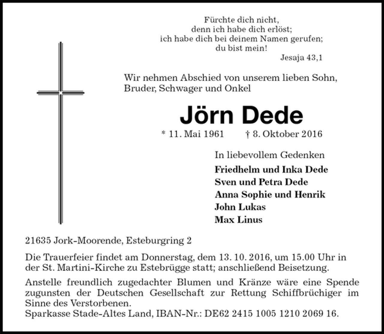 <p>Fürchte dich nicht,<br />denn ich habe dich erlöst;<br />ich habe dich bei deinem Namen gerufen;<br />du bist mein!<br />Jesaja 43,1<br />Wir nehmen Abschied von unserem lieben Sohn, Bruder, Schwager und Onkel<br />Jörn Dede<br />* 11. Mai 1961 † 8. Oktober 2016<br />In liebevollem Gedenken<br />Friedhelm und Inka Dede<br />Sven und Petra Dede<br />Anna Sophie und Henrik<br />John Lukas<br />Max Linus<br />21635 Jork-Moorende, Esteburgring 2<br />Die Trauerfeier findet am Donnerstag, dem 13. 10. 2016, um 15.00 Uhr in der St. Martini-Kirche zu Estebrügge statt; anschließend Beisetzung.<br />Anstelle freundlich zugedachter Blumen und Kränze wäre eine Spende<br />zugunsten der Deutschen Gesellschaft zur Rettung Schiffbrüchiger im<br />Sinne des Verstorbenen.<br />Sparkasse Stade-Altes Land, IBAN-Nr.: DE62 2415 1005 1210 2069 16.</p>