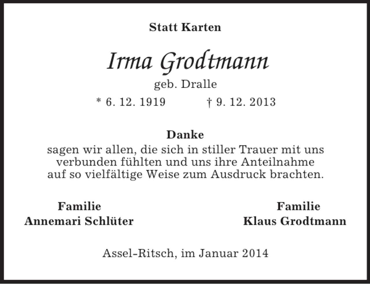<p>Statt Karten<br />Irma Grodtmann<br />geb. Dralle<br />* 6. 12. 1919 Ã‚â€  9. 12. 2013<br />Danke<br />sagen wir allen, die sich in stiller Trauer mit uns<br />verbunden fÃƒÂ¼hlten und uns ihre Anteilnahme<br />auf so vielfÃƒÂ¤ltige Weise zum Ausdruck brachten.<br />Familie Familie<br />Annemari SchlÃƒÂ¼ter Klaus Grodtmann<br />Assel-Ritsch, im Januar 2014</p>