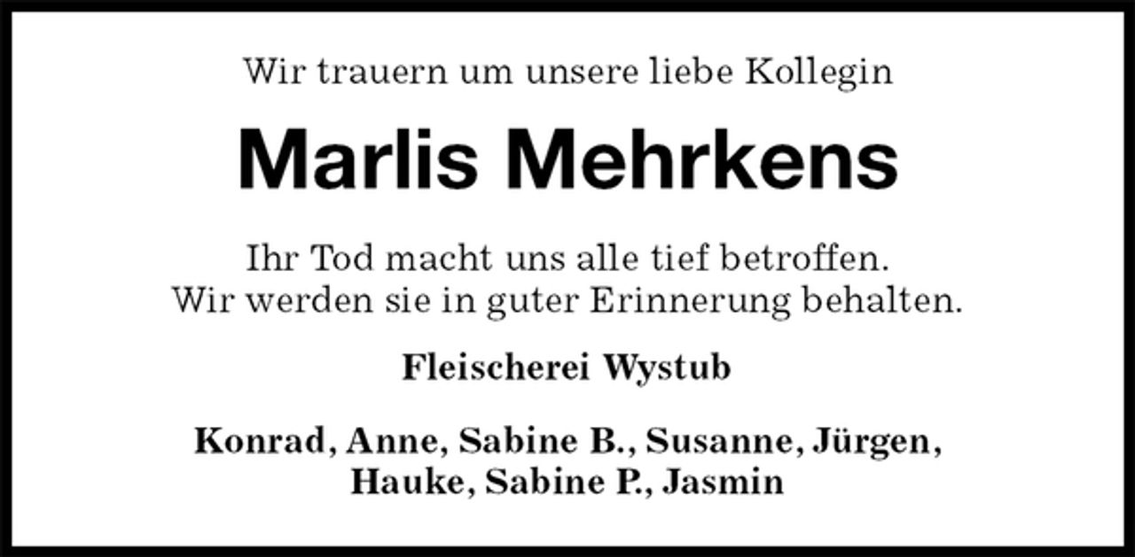 <p>Wir trauern um unsere liebe Kollegin<br />Marlis Mehrkens<br />Ihr Tod macht uns alle tief betroffen.<br />Wir werden sie in guter Erinnerung behalten.<br />Fleischerei Wystub<br />Konrad, Anne, Sabine B., Susanne, Jürgen,<br />Hauke, Sabine P., Jasmin</p>