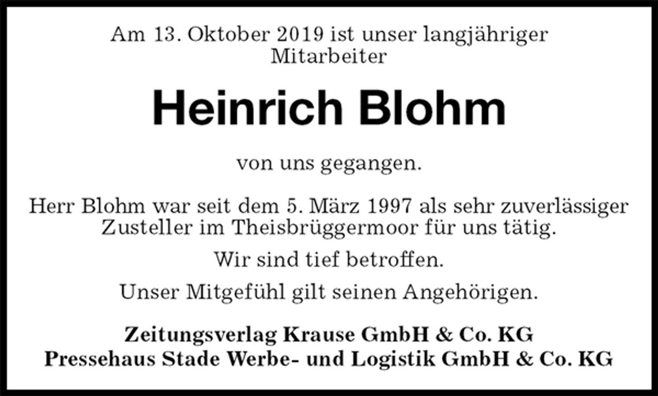 <p>Am 13. Oktober 2019 ist unser langjähriger<br />Mitarbeiter<br />Heinrich Blohm<br />Zeitungsverlag Krause GmbH &amp; Co. KG<br />Pressehaus Stade Werbe- und Logistik GmbH &amp; Co. KG<br />von uns gegangen.<br />Herr Blohm war seit dem 5. März 1997 als sehr zuverlässiger<br />Zusteller im Theisbrüggermoor für uns tätig.<br />Wir sind tief betroffen.<br />Unser Mitgefühl gilt seinen Angehörigen.</p>