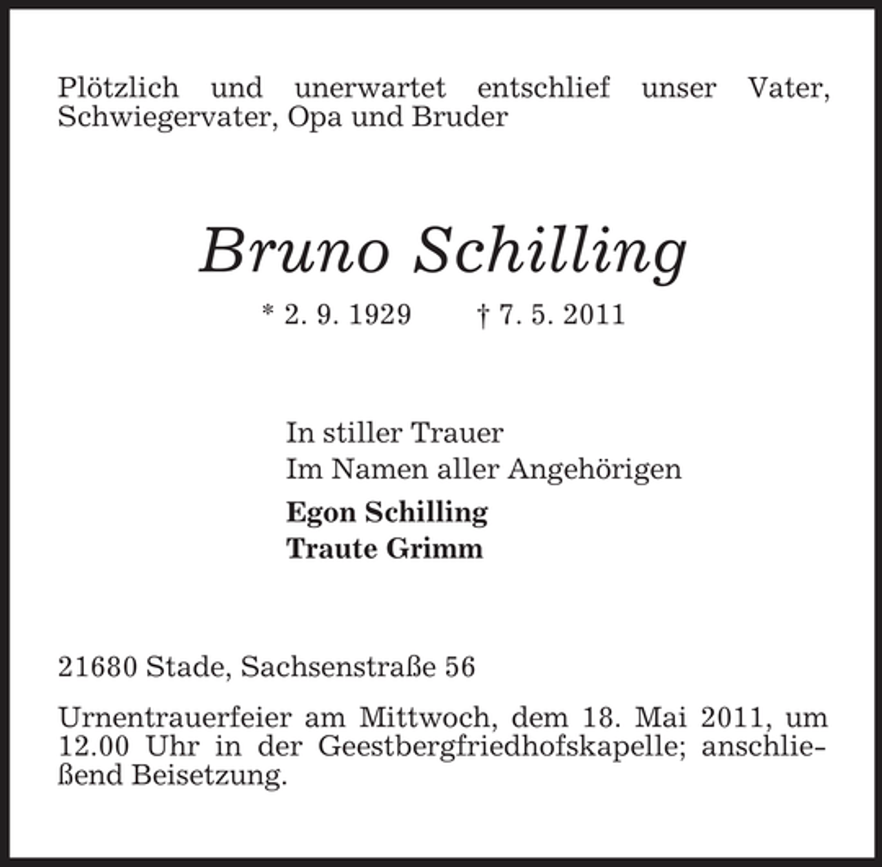 <p>Plötzlich und unerwartet entschlief Schwiegervater, Opa und Bruder</p><p>unser</p><p>Vater,</p><p>Bruno Schilling<br />* 2. 9. 1929 † 7. 5. 2011 In stiller Trauer Im Namen aller Angehörigen Egon Schilling Traute Grimm</p><p>21680 Stade, Sachsenstraße 56 Urnentrauerfeier am Mittwoch, dem 18. Mai 2011, um 12.00 Uhr in der Geestbergfriedhofskapelle; anschließend Beisetzung.</p>