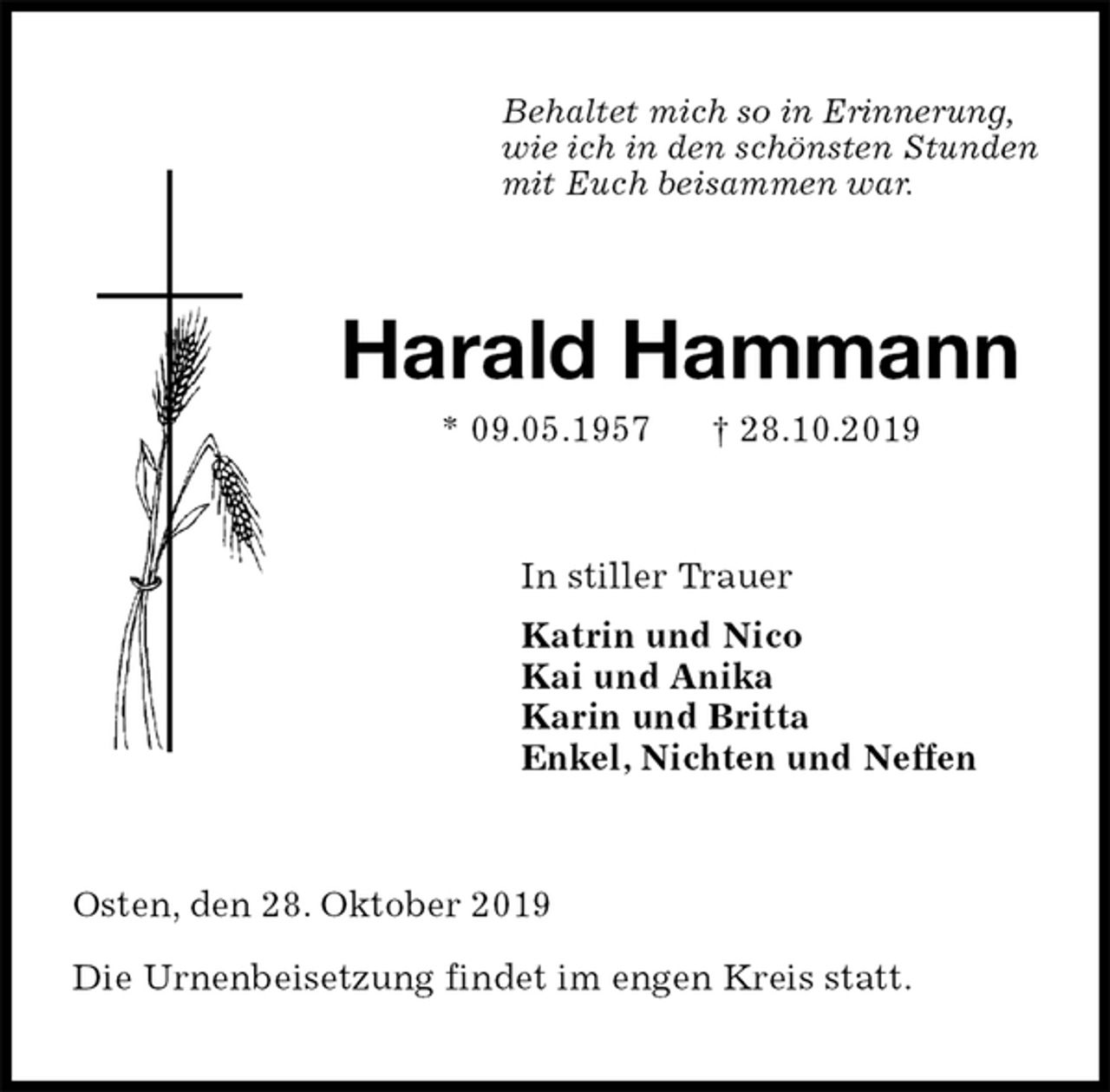 <p>Behaltet mich so in Erinnerung,<br />wie ich in den schönsten Stunden<br />mit Euch beisammen war.<br />Harald Hammann<br />* 09.05.1957 † 28.10.2019<br />In stiller Trauer<br />Katrin und Nico<br />Kai und Anika<br />Karin und Britta<br />Enkel, Nichten und Neffen<br />Osten, den 28. Oktober 2019</p><p>Die Urnenbeisetzung findet im engen Kreis statt.</p>