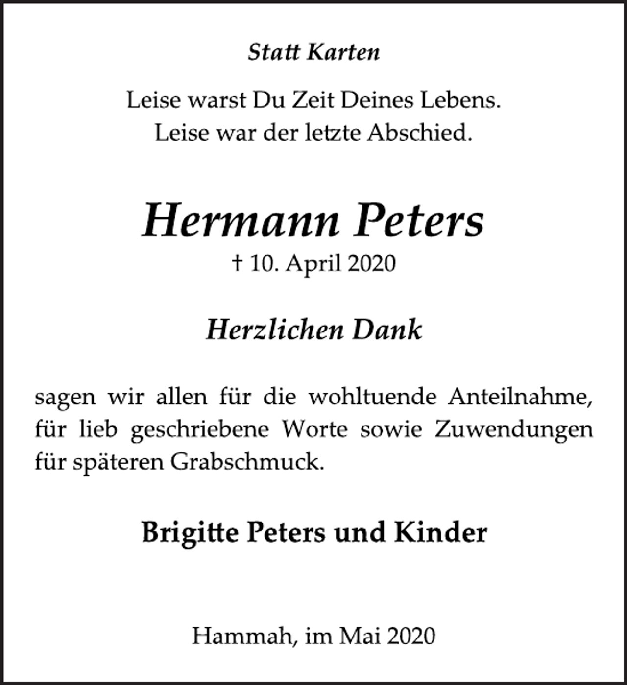 <p>Statt Karten<br />Leise warst Du Zeit Deines Lebens. Leise war der letzte Abschied.<br />Hermann Peters<br />† 10. April 2020<br />Herzlichen Dank<br />sagen wir allen für die wohltuende Anteilnahme, für lieb geschriebene Worte sowie Zuwendungen für späteren Grabschmuck<br />Brigitte Peters und Kinder<br />Hammah, im Mai 2020</p>