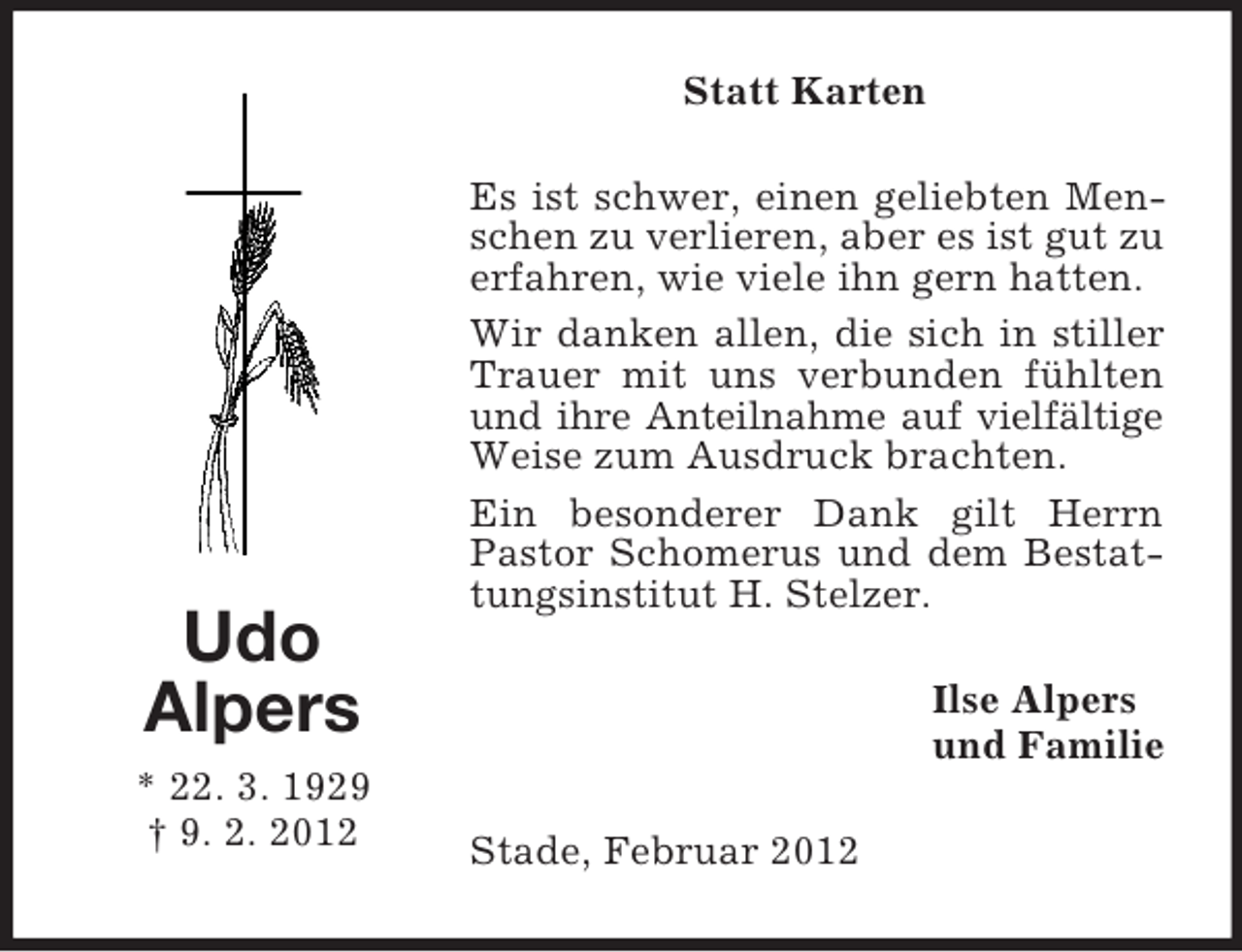 <p>Udo<br />Alpers<br />* 22. 3. 1929<br />† 9. 2. 2012<br />Statt Karten<br />Es ist schwer, einen geliebten Menschen zu verlieren, aber es ist gut zu erfahren, wie viele ihn gern hatten.<br />Wir danken allen, die sich in stiller Trauer mit uns verbunden fühlten und ihre Anteilnahme auf vielfältige Weise zum Ausdruck brachten.<br />Ein besonderer Dank gilt Herrn Pastor Schomerus und dem Bestattungsinstitut H. Stelzer.<br />Ilse Alpers<br />und Familie<br />Stade, Februar 2012</p>