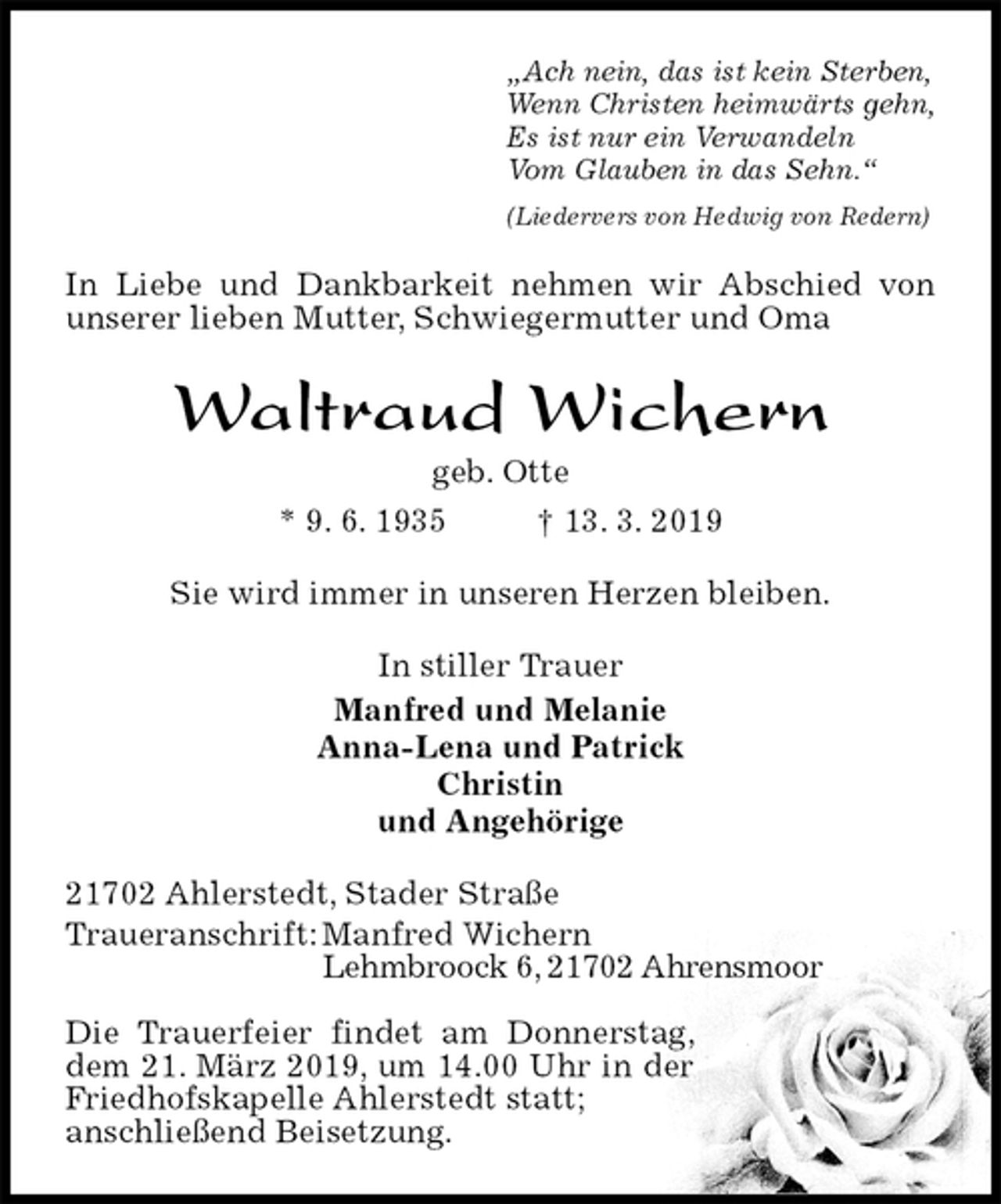 <p>„Ach nein, das ist kein Sterben,<br />Wenn Christen heimwärts gehn,<br />Es ist nur ein Verwandeln<br />Vom Glauben in das Sehn.“<br />(Liedervers von Hedwig von Redern)<br />In Liebe und Dankbarkeit nehmen wir Abschied von unserer lieben Mutter, Schwiegermutter und Oma<br />Waltraud Wichern<br />geb. Otte<br />* 9. 6. 1935 † 13. 3. 2019<br />Sie wird immer in unseren Herzen bleiben.<br />In stiller Trauer<br />Manfred und Melanie<br />Anna-Lena und Patrick<br />Christin<br />und Angehörige<br />21702 Ahlerstedt, Stader Straße<br />Traueranschrift: Manfred Wichern<br />Lehmbroock 6, 21702 Ahrensmoor</p><p>Die Trauerfeier findet am Donnerstag, dem 21. März 2019, um 14.00 Uhr in der Friedhofskapelle Ahlerstedt statt;<br />anschließend Beisetzung.</p>