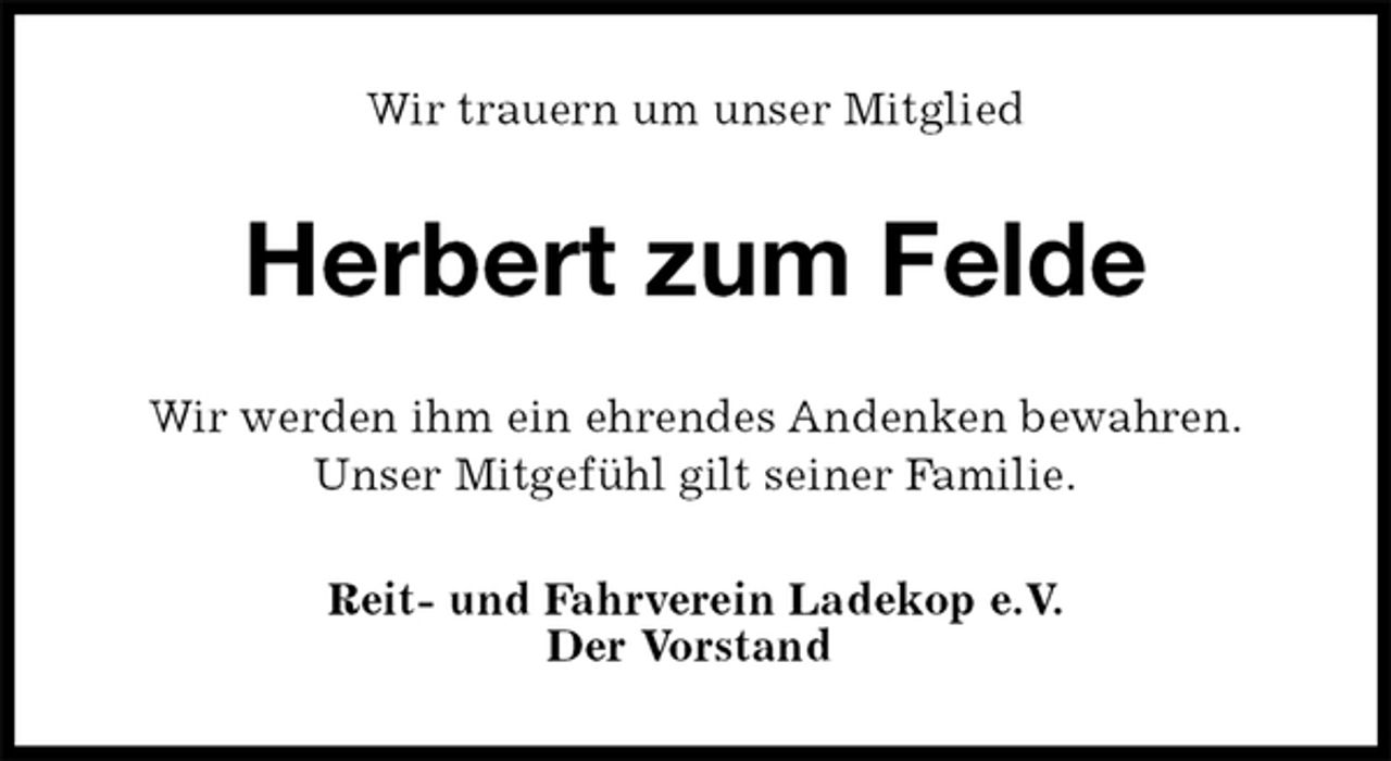 <p>Wir trauern um unser Mitglied<br />Herbert zum Felde<br />Wir werden ihm ein ehrendes Andenken bewahren.<br />Unser Mitgefühl gilt seiner Familie.<br />Reit- und Fahrverein Ladekop e.V.<br />Der Vorstand</p>